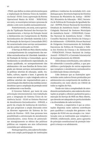 10
- PNAS, que define os eixos estruturantes para
a implantação do Sistema Único da Assistên-
cia Social - SUAS. Com a aprovação da Norma
Operacional Básica do SUAS – NOB/SUAS,
em 2005, os municípios iniciam o processo de
adesão a este novo modelo socioassistencial.
Posteriormente, em 2009, com a aprova-
ção da Tipificação Nacional dos Serviços So-
cioassistenciais, o Serviço de Proteção Social
a Adolescentes em Cumprimento de Medida
Socioeducativa de Liberdade Assistida (LA) e
de Prestação de Serviços à Comunidade (PSC)
foi caracterizado como serviço socioassisten-
cial de caráter continuado no SUAS.
O Serviço de MSE em Meio Aberto realiza
o acompanhamento do cumprimento das me-
didas socioeducativas de Liberdade Assistida e
de Prestação de Serviço a Comunidade, que se
fundamenta no atendimento especializado, na
escuta qualificada, no acompanhamento dos
adolescentes e de suas famílias de forma inte-
grada aos demais serviços socioassistenciais e
às políticas setoriais de educação, saúde, tra-
balho, cultura, esporte e lazer. A garantia do
acesso aos serviços e a ação integrada entre as
políticas setoriais são imprescindíveis para a
concretização dos objetivos das medidas socioe-
ducativas e para a ampliação da proteção social
ao adolescente e sua família.
O Governo Federal, por meio de uma
articulação interministerial, tem trabalhado
para a integração do Sistema Único de As-
sistência Social – SUAS ao Sistema Nacional
de Atendimento Socioeducativo – SINASE, a
partir da criação de instâncias de interlocu-
ção que propiciam a ampla discussão entre
os diversos segmentos do Sistema de Ga-
rantia de Direitos - SGD. Esse processo tem
possibilitado a estruturação do atendimento
socioeducativo, como forma de potenciali-
zar sinergicamente os efeitos das políticas
públicas em resposta aos atos infracionais
cometidos por adolescentes.
Nestaperspectiva,estecadernofoielabo-
rado com ampla participação de instituições
públicas e instâncias da sociedade civil, com
destaque para: Secretaria Especial de Direitos
Humanos do Ministério da Justiça – SEDH/
MJ; Ministério da Educação - MEC; Secreta-
ria de Políticas de Promoção da Igualdade Ra-
cial – SEPPIR; Fórum Nacional de Secretários
Estaduais de Assistência Social – FONSEAS;
Colegiado Nacional de Gestores Municipais
de Assistência Social – CONGEMAS; Conse-
lho Nacional de Assistência Social – CNAS;
Conselho Nacional dos Direitos da Criança e
do Adolescente – CONANDA; Fórum Nacional
de Dirigentes Governamentais de Entidades
Executoras da Política de Promoção e Defe-
sa dos Direitos da Criança e do Adolescente
– FONACRIAD; Fórum Nacional da Justiça
Juvenil – FONAJUV; e Comissão Intersetorial
de Acompanhamento do SINASE.
Além dessas contribuições, este caderno
foi submetido à consulta pública, o que pos-
sibilitou a participação de outros segmentos
que compõem o atendimento socioeducativo
na elaboração dessas orientações.
Cabe destacar que as ilustrações apre-
sentadas neste caderno foram produzidas por
adolescentes em cumprimento de medida so-
cioeducativa em meio aberto em CREAS de
todas as regiões do País.
Tendo em vista a complexidade do aten-
dimentosocioeducativo,estecadernodeorien-
tações se propõe a oferecer parâmetros para a
execução do Serviço de MSE em Meio Aberto,
que deverão ser adequados às particularidades
e às diversidades de cada território.
Portanto, a expectativa é que as orien-
tações dispostas neste caderno contribuam
para qualificar a atuação dos gestores e das
equipes do SUAS em sua atuação e na inter-
locução com as instituições que compõem o
SINASE, colaborando, assim, para a garantia
do princípio constitucional da proteção inte-
gral à criança e ao adolescente.
 
