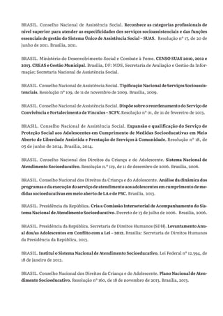 BRASIL. Conselho Nacional de Assistência Social. Reconhece as categorias profissionais de
nível superior para atender as especificidades dos serviços socioassistenciais e das funções
essenciais de gestão do Sistema Único de Assistência Social – SUAS. Resolução nº 17, de 20 de
junho de 2011. Brasília, 2011.
BRASIL. Ministério do Desenvolvimento Social e Combate à Fome. CENSO SUAS 2010, 2012 e
2013. CREAS e Gestão Municipal. Brasília, DF: MDS, Secretaria de Avaliação e Gestão da Infor-
mação; Secretaria Nacional de Assistência Social.
BRASIL. Conselho Nacional de Assistência Social. TipificaçãoNacionaldeServiçosSocioassis-
tenciais. Resolução nº 109, de 11 de novembro de 2009. Brasília, 2009.
BRASIL. Conselho Nacional de Assistência Social. DispõesobreoreordenamentodoServiçode
Convivência e Fortalecimento de Vínculos – SCFV. Resolução nº 01, de 21 de fevereiro de 2013.
BRASIL. Conselho Nacional de Assistência Social. Expansão e qualificação do Serviço de
Proteção Social aos Adolescentes em Cumprimento de Medidas Socioeducativas em Meio
Aberto de Liberdade Assistida e Prestação de Serviços à Comunidade. Resolução nº 18, de
05 de junho de 2014. Brasília, 2014.
BRASIL. Conselho Nacional dos Direitos da Criança e do Adolescente. Sistema Nacional de
Atendimento Socioeducativo. Resolução n.º 119, de 11 de dezembro de 2006. Brasília, 2006.
BRASIL. Conselho Nacional dos Direitos da Criança e do Adolescente. Análise da dinâmica dos
programas e da execução do serviço de atendimento aos adolescentes em cumprimento de me-
didas socioeducativas em meio aberto de LA e de PSC. Brasília, 2013.
BRASIL. Presidência da República. Cria a Comissão Intersetorial de Acompanhamento do Sis-
tema Nacional de Atendimento Socioeducativo. Decreto de 13 de julho de 2006. Brasília, 2006.
BRASIL. Presidência da República. Secretaria de Direitos Humanos (SDH). Levantamento Anu-
al dos/as Adolescentes em Conflito com a Lei – 2012. Brasília: Secretaria de Direitos Humanos
da Presidência da República, 2013.
BRASIL. Institui o Sistema Nacional de Atendimento Socioeducativo. Lei Federal nº 12.594, de
18 de janeiro de 2012.
BRASIL. Conselho Nacional dos Direitos da Criança e do Adolescente. Plano Nacional de Aten-
dimento Socioeducativo. Resolução nº 160, de 18 de novembro de 2013. Brasília, 2013.
 