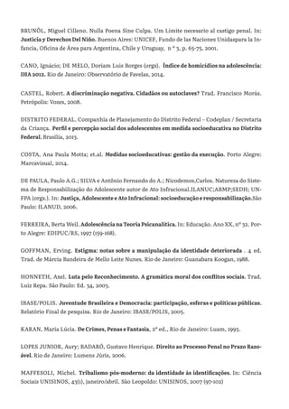 BRUNÕL, Miguel Cilleno. Nulla Poena Sine Culpa. Um Limite necesario al castigo penal. In:
Justicia y Derechos Del Niño. Buenos Aires: UNICEF, Fundo de las Naciones Unidaspara la In-
fancia, Oficina de Área para Argentina, Chile y Uruguay, n º 3, p. 65-75, 2001.
CANO, Ignácio; DE MELO, Doriam Luis Borges (orgs). Índice de homicídios na adolescência:
IHA 2012. Rio de Janeiro: Observatório de Favelas, 2014.
CASTEL, Robert. A discriminação negativa. Cidadãos ou autoclaves? Trad. Francisco Morás.
Petrópolis: Vozes, 2008.
DISTRITO FEDERAL. Companhia de Planejamento do Distrito Federal – Codeplan / Secretaria
da Criança. Perfil e percepção social dos adolescentes em medida socioeducativa no Distrito
Federal. Brasília, 2013.
COSTA, Ana Paula Motta; et.al. Medidas socioeducativas: gestão da execução. Porto Alegre:
Marcavisual, 2014.
DE PAULA, Paulo A.G.; SILVA e Antônio Fernando do A.; Nicodemos,Carlos. Natureza do Siste-
ma de Responsabilização do Adolescente autor de Ato Infracional.ILANUC;ABMP;SEDH; UN-
FPA (orgs.). In: Justiça, Adolescente e Ato Infracional: socioeducação e responsabilização.São
Paulo: ILANUD, 2006.
FERREIRA, Berta Weil.AdolescêncianaTeoriaPsicanalítica.In: Educação. Ano XX, nº 32. Por-
to Alegre: EDIPUC/RS, 1997 (159-168).
GOFFMAN, Erving. Estigma: notas sobre a manipulação da identidade deteriorada . 4 ed.
Trad. de Márcia Bandeira de Mello Leite Nunes. Rio de Janeiro: Guanabara Koogan, 1988.
HONNETH, Axel. Luta pelo Reconhecimento. A gramática moral dos conflitos sociais. Trad.
Luiz Repa. São Paulo: Ed. 34, 2003.
IBASE/POLIS. Juventude Brasileira e Democracia: participação, esferas e políticas públicas.
Relatório Final de pesquisa. Rio de Janeiro: IBASE/POLIS, 2005.
KARAN, Maria Lúcia. De Crimes, Penas e Fantasia, 2º ed., Rio de Janeiro: Luam, 1993.
LOPES JUNIOR, Aury; BADARÓ, Gustavo Henrique. Direito ao Processo Penal no Prazo Razo-
ável. Rio de Janeiro: Lumens Júris, 2006.
MAFFESOLI, Michel. Tribalismo pós-moderno: da identidade às identificações. In: Ciência
Sociais UNISINOS, 43(1), janeiro/abril. São Leopoldo: UNISINOS, 2007 (97-102)
 