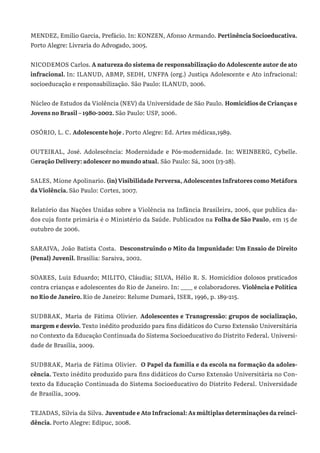 MENDEZ, Emílio Garcia, Prefácio. In: KONZEN, Afonso Armando. Pertinência Socioeducativa.
Porto Alegre: Livraria do Advogado, 2005.
NICODEMOS Carlos. A natureza do sistema de responsabilização do Adolescente autor de ato
infracional. In: ILANUD, ABMP, SEDH, UNFPA (org.) Justiça Adolescente e Ato infracional:
socioeducação e responsabilização. São Paulo: ILANUD, 2006.
Núcleo de Estudos da Violência (NEV) da Universidade de São Paulo. Homicídios de Crianças e
Jovens no Brasil – 1980-2002. São Paulo: USP, 2006.
OSÓRIO, L. C. Adolescente hoje . Porto Alegre: Ed. Artes médicas,1989.
OUTEIRAL, José. Adolescência: Modernidade e Pós-modernidade. In: WEINBERG, Cybelle.
Geração Delivery: adolescer no mundo atual. São Paulo: Sá, 2001 (13-28).
SALES, Mione Apolinario. (in) Visibilidade Perversa, Adolescentes Infratores como Metáfora
da Violência. São Paulo: Cortez, 2007.
Relatório das Nações Unidas sobre a Violência na Infância Brasileira, 2006, que publica da-
dos cuja fonte primária é o Ministério da Saúde. Publicados na Folha de São Paulo, em 15 de
outubro de 2006.
SARAIVA, João Batista Costa.  Desconstruindo o Mito da Impunidade: Um Ensaio de Direito
(Penal) Juvenil. Brasília: Saraiva, 2002.
SOARES, Luiz Eduardo; MILITO, Cláudia; SILVA, Hélio R. S. Homicídios dolosos praticados
contra crianças e adolescentes do Rio de Janeiro. In: ____ e colaboradores. Violência e Política
no Rio de Janeiro. Rio de Janeiro: Relume Dumará, ISER, 1996, p. 189-215.
SUDBRAK, Maria de Fátima Olivier. Adolescentes e Transgressão: grupos de socialização,
margem e desvio. Texto inédito produzido para fins didáticos do Curso Extensão Universitária
no Contexto da Educação Continuada do Sistema Socioeducativo do Distrito Federal. Universi-
dade de Brasília, 2009.
SUDBRAK, Maria de Fátima Olivier. O Papel da família e da escola na formação da adoles-
cência. Texto inédito produzido para fins didáticos do Curso Extensão Universitária no Con-
texto da Educação Continuada do Sistema Socioeducativo do Distrito Federal. Universidade
de Brasília, 2009.
TEJADAS, Silvia da Silva. Juventude e Ato Infracional: As múltiplas determinações da reinci-
dência. Porto Alegre: Edipuc, 2008.
 
