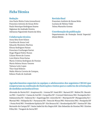 Redação
Ana Paula Motta Costa (consultora)
Francisco Antonio de Sousa Brito
Paulo Henrique Rodrigues Soares
Ségismar de Andrade Pereira
Adrianna Figueiredo Soares da Silva
Colaboração técnica
Anna Rita Scott Kilson
Carolina de Souza Leal
Eduardo Monteiro Martins
Eleuza Rodrigues Paixao
Francisco Coullanges Xavier
Hugo Miguel Pedro Nunes
Liliane Neves do Carmo
Luis Otávio Pires Farias
Maria Cristina Rodrigues do Paraiso
Maria Helena Souza Tavares
Tatiana Leite Lopes
Thor Saad Ribeiro
Nádia Márcia Correia de Campos,
Edison Prado de Andrade
Revisão final
Francisco Antônio de Sousa Brito
Luciana de Fátima Vidal
Telma Maranho Gomes
Coordenação da publicação
Departamento de Proteção Social Especial/
SNAS/MDSA
Ficha Técnica
Agradecimentos especiais às equipes e adolescentes dos seguintes CREAS que
cooperaram na confecção de ilustrações e textos para o caderno de orientações
de medidas socioeducativas:
Alvorada do Norte/GO | Arapiraca/AL | Araras/SP |Assú/RN | Barueri/SP | Belém/PA |Bocaiú-
va/MG | Caeté/RJ | Caxias do Sul/RS | Cerquilho/SP | Coronel Fabriciano/MG |Eunápolis/BA |
Itabaianinha/SE | Itaboraí/RJ | Itapetinga/BA |Joinville/SC | Mairiporã/SP |Mangaratiba/RJ |
Muriaé/MG | Nilópolis/RJ | Paranavaí/PR | Patos de Minas/MG |Patrocínio/MG | Penápolis/SP
| Ponta Porã/MS | Presidente Epitácio/SP | Rio Branco/AC | Rondonópolis/MT | Santos/SP |São
Bernardo do Campo/SP | Santa Isabel do Rio Negro/AM |São Sebastião do Paraíso/MG |Simões
Filho/BA | Tangará da Serra/MT
 