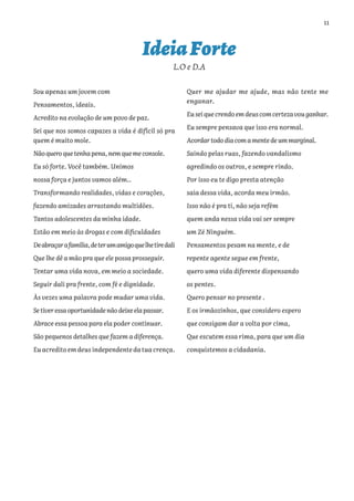 11
IdeiaForte
L.O e D.A
Sou apenas um jovem com
Pensamentos, ideais.
Acredito na evolução de um povo de paz.
Sei que nos somos capazes a vida é difícil só pra
quem é muito mole.
Nãoqueroquetenhapena,nemquemeconsole.
Eu só forte. Você também. Unimos
nossa força e juntos vamos além..
Transformando realidades, vidas e corações,
fazendo amizades arrastando multidões.
Tantos adolescentes da minha idade.
Estão em meio às drogas e com dificuldades
Deabraçarafamília,deterumamigoquelhetiredali
Que lhe dê a mão pra que ele possa prosseguir.
Tentar uma vida nova, em meio a sociedade.
Seguir dali pra frente, com fé e dignidade.
Às vezes uma palavra pode mudar uma vida.
Setiveressaoportunidadenãodeixeelapassar.
Abrace essa pessoa para ela poder continuar.
São pequenos detalhes que fazem a diferença.
Euacreditoemdeusindependentedatuacrença.
Quer me ajudar me ajude, mas não tente me
enganar.
Euseiquecrendoemdeuscomcertezavouganhar.
Eu sempre pensava que isso era normal.
Acordartododiacomamentedeummarginal.
Saindo pelas ruas, fazendo vandalismo
agredindo os outros, e sempre rindo.
Por isso eu te digo presta atenção
saia dessa vida, acorda meu irmão.
Isso não é pra ti, não seja refém
quem anda nessa vida vai ser sempre
um Zé Ninguém.
Pensamentos pesam na mente, e de
repente agente segue em frente,
quero uma vida diferente dispensando
os pentes.
Quero pensar no presente .
E os irmãozinhos, que considero espero
que consigam dar a volta por cima,
Que escutem essa rima, para que um dia
conquistemos a cidadania.
 