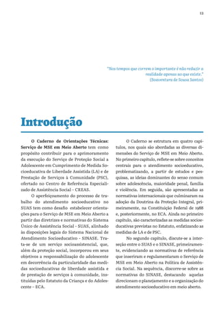 12
“Nos tempos que correm o importante é não reduzir a
realidade apenas ao que existe.”
(Boaventura de Sousa Santos)
Introdução
O Caderno de Orientações Técnicas:
Serviço de MSE em Meio Aberto tem como
propósito contribuir para o aprimoramento
da execução do Serviço de Proteção Social a
Adolescente em Cumprimento de Medida So-
cioeducativa de Liberdade Assistida (LA) e de
Prestação de Serviços à Comunidade (PSC),
ofertado no Centro de Referência Especiali-
zado de Assistência Social – CREAS.
O aperfeiçoamento do processo de tra-
balho do atendimento socioeducativo no
SUAS tem como desafio estabelecer orienta-
ções para o Serviço de MSE em Meio Aberto a
partir das diretrizes e normativas do Sistema
Único de Assistência Social - SUAS, alinhado
às disposições legais do Sistema Nacional de
Atendimento Socioeducativo - SINASE. Tra-
ta-se de um serviço socioassistencial, que,
além da proteção social, incorporou em seus
objetivos a responsabilização do adolescente
em decorrência da particularidade das medi-
das socioeducativas de liberdade assistida e
de prestação de serviços à comunidade, ins-
tituídas pelo Estatuto da Criança e do Adoles-
cente – ECA.
O Caderno se estrutura em quatro capí-
tulos, nos quais são abordadas as diversas di-
mensões do Serviço de MSE em Meio Aberto.
No primeiro capítulo, reflete-se sobre conceitos
centrais para o atendimento socioeducativo,
problematizando, a partir de estudos e pes-
quisas, as ideias dominantes do senso comum
sobre adolescência, maioridade penal, família
e violência. Em seguida, são apresentadas as
normativas internacionais que culminaram na
adoção da Doutrina da Proteção Integral, pri-
meiramente, na Constituição Federal de 1988
e, posteriormente, no ECA. Ainda no primeiro
capítulo, são caracterizadas as medidas socioe-
ducativas previstas no Estatuto, enfatizando as
medidas de LA e de PSC.
No segundo capítulo, discute-se a inter-
seção entre o SUAS e o SINASE, primeiramen-
te, evidenciando as normativas de referência
que inseriram e regulamentaram o Serviço de
MSE em Meio Aberto na Política de Assistên-
cia Social. Na sequência, discorre-se sobre as
normativas do SINASE, destacando aquelas
direcionam o planejamento e a organização do
atendimento socioeducativo em meio aberto.
 
