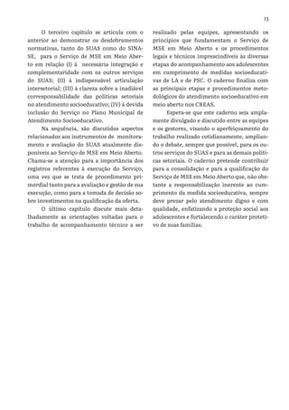 13
O terceiro capítulo se articula com o
anterior ao demonstrar os desdobramentos
normativas, tanto do SUAS como do SINA-
SE, para o Serviço de MSE em Meio Aber-
to em relação (I) à necessária integração e
complementaridade com os outros serviços
do SUAS; (II) à indispensável articulação
intersetorial; (III) à clareza sobre a inadiável
corresponsabilidade das políticas setoriais
no atendimento socioeducativo; (IV) à devida
inclusão do Serviço no Plano Municipal de
Atendimento Socioeducativo.
Na sequência, são discutidos aspectos
relacionados aos instrumentos de monitora-
mento e avaliação do SUAS atualmente dis-
poníveis ao Serviço de MSE em Meio Aberto.
Chama-se a atenção para a importância dos
registros referentes à execução do Serviço,
uma vez que se trata de procedimento pri-
mordial tanto para a avaliação e gestão de sua
execução, como para a tomada de decisão so-
bre investimentos na qualificação da oferta.
O último capítulo discute mais deta-
lhadamente as orientações voltadas para o
trabalho de acompanhamento técnico a ser
realizado pelas equipes, apresentando os
princípios que fundamentam o Serviço de
MSE em Meio Aberto e os procedimentos
legais e técnicos imprescindíveis às diversas
etapas do acompanhamento aos adolescentes
em cumprimento de medidas socioeducati-
vas de LA e de PSC. O caderno finaliza com
as principais etapas e procedimentos meto-
dológicos do atendimento socioeducativo em
meio aberto nos CREAS.
Espera-se que este caderno seja ampla-
mente divulgado e discutido entre as equipes
e os gestores, visando o aperfeiçoamento do
trabalho realizado cotidianamente, amplian-
do o debate, sempre que possível, para os ou-
tros serviços do SUAS e para as demais políti-
cas setoriais. O caderno pretende contribuir
para a consolidação e para a qualificação do
Serviço de MSE em Meio Aberto que, não obs-
tante a responsabilização inerente ao cum-
primento da medida socioeducativa, sempre
deve prezar pelo atendimento digno e com
qualidade, enfatizando a proteção social aos
adolescentes e fortalecendo o caráter proteti-
vo de suas famílias.
 