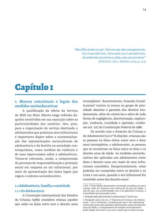 14
Capítulo1
“Meufilhoaindavaisair.Temunsquenãoconseguemsair.
Isso é um labirinto. Para mim isso é um labirinto;
eleaindanãoencontrouasaída,masvaiencontrar”
(ATHAYDE, BILL, SOARES, 2005, p. 214)
1. Marcos conceituais e legais das
medidas socioeducativas
A qualificação da oferta do Serviço
de MSE em Meio Aberto exige reflexão da-
queles envolvidos em sua execução sobre as
particularidades dos usuários. Isto, pois,
para a organização do serviço destinado a
adolescentes que praticam atos infracionais
é importante dispor sobre a contextualiza-
ção das representações socioculturais da
adolescência e da família na sociedade con-
temporânea, como também da violência e
de suas repercussões sobre a adolescência.
Torna-se relevante, ainda, a compreensão
do processo de responsabilização e proteção
social em resposta ao ato infracional, por
meio da apresentação das bases legais que
regem o sistema socioeducativo.
1.1 Adolescência, família e sociedade
1.1.1 Da Adolescência
A Convenção Internacional dos Direitos
da Criança (1989) considera criança aqueles
que estão na faixa entre zero e dezoito anos
incompletos1
. Recentemente, Emenda Consti-
tucional2
incluiu os jovens no grupo de prio-
ridade absoluta à garantia dos direitos fun-
damentais, além de colocá-los a salvo de toda
forma de negligência, discriminação, explora-
ção, violência, crueldade e opressão, confor-
me art. 227 da Constituição Federal de 1988.
De acordo com o Estatuto da Criança e
do Adolescente (Lei nº 8.069/90), crianças são
as pessoas na faixa etária entre zero e doze
anos incompletos, e adolescentes, as pessoas
que se encontram na faixa entre os doze e os
dezoito anos de idade. As medidas socioedu-
cativas são aplicadas aos adolescentes entre
doze e dezoito anos em razão de atos infra-
cionais cometidos. Excepcionalmente, estas
poderão ser cumpridas entre os dezoito e os
vinte e um anos, quando o ato infracional foi
cometido antes dos dezoito anos3
.
1 Art. 1º Para efeitos da presente convenção considera-se como
criança todo ser humano com menos de 18 anos de idade, a
não ser que, em conformidade com a lei aplicável à criança, a
maioridade seja alcançada antes.
2  Redação dada pela Emenda Constitucional nº 65 de 2010.
3 Parágrafo único do art. 2º Estatuto da Criança e do Adoles-
cente – Lei nº 8.069/90. Considerando que o ato infracional
tenha sido praticado pelos(as) adolescentes antes dos dezoito
anos de idade, o cumprimento da medida socioeducativa
pode chegar até vinte e um anos, sendo que na data em que
 