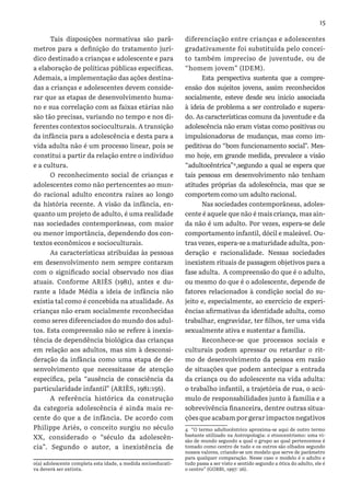 15
Tais disposições normativas são parâ-
metros para a definição do tratamento jurí-
dico destinado a crianças e adolescente e para
a elaboração de políticas públicas específicas.
Ademais, a implementação das ações destina-
das a crianças e adolescentes devem conside-
rar que as etapas de desenvolvimento huma-
no e sua correlação com as faixas etárias não
são tão precisas, variando no tempo e nos di-
ferentes contextos socioculturais. A transição
da infância para a adolescência e desta para a
vida adulta não é um processo linear, pois se
constitui a partir da relação entre o indivíduo
e a cultura.
O reconhecimento social de crianças e
adolescentes como não pertencentes ao mun-
do racional adulto encontra raízes ao longo
da história recente. A visão da infância, en-
quanto um projeto de adulto, é uma realidade
nas sociedades contemporâneas, com maior
ou menor importância, dependendo dos con-
textos econômicos e socioculturais.
As características atribuídas às pessoas
em desenvolvimento nem sempre contaram
com o significado social observado nos dias
atuais. Conforme ARIÈS (1981), antes e du-
rante a Idade Média a ideia de infância não
existia tal como é concebida na atualidade. As
crianças não eram socialmente reconhecidas
como seres diferenciados do mundo dos adul-
tos. Esta compreensão não se refere à inexis-
tência de dependência biológica das crianças
em relação aos adultos, mas sim à desconsi-
deração da infância como uma etapa de de-
senvolvimento que necessitasse de atenção
específica, pela “ausência de consciência da
particularidade infantil” (ARIÈS, 1981:156).
A referência histórica da construção
da categoria adolescência é ainda mais re-
cente do que a de infância. De acordo com
Philippe Ariès, o conceito surgiu no século
XX, considerado o “século da adolescên-
cia”. Segundo o autor, a inexistência de
o(a) adolescente completa esta idade, a medida socioeducati-
va deverá ser extinta.
diferenciação entre crianças e adolescentes
gradativamente foi substituída pelo concei-
to também impreciso de juventude, ou de
“homem jovem” (IDEM).
Esta perspectiva sustenta que a compre-
ensão dos sujeitos jovens, assim reconhecidos
socialmente, esteve desde seu início associada
à ideia de problema a ser controlado e supera-
do. As características comuns da juventude e da
adolescência não eram vistas como positivas ou
impulsionadoras de mudanças, mas como im-
peditivas do “bom funcionamento social”. Mes-
mo hoje, em grande medida, prevalece a visão
“adultocêntrica”4
,segundo a qual se espera que
tais pessoas em desenvolvimento não tenham
atitudes próprias da adolescência, mas que se
comportem como um adulto racional.
Nas sociedades contemporâneas, adoles-
cente é aquele que não é mais criança, mas ain-
da não é um adulto. Por vezes, espera-se dele
comportamento infantil, dócil e maleável. Ou-
tras vezes, espera-se a maturidade adulta, pon-
deração e racionalidade. Nessas sociedades
inexistem rituais de passagem objetivos para a
fase adulta. A compreensão do que é o adulto,
ou mesmo do que é o adolescente, depende de
fatores relacionados à condição social do su-
jeito e, especialmente, ao exercício de experi-
ências afirmativas da identidade adulta, como
trabalhar, engravidar, ter filhos, ter uma vida
sexualmente ativa e sustentar a família.
Reconhece-se que processos sociais e
culturais podem apressar ou retardar o rit-
mo de desenvolvimento da pessoa em razão
de situações que podem antecipar a entrada
da criança ou do adolescente na vida adulta:
o trabalho infantil, a trajetória de rua, o acú-
mulo de responsabilidades junto à família e a
sobrevivência financeira, dentre outras situa-
ções que acabam por gerar impactos negativos
4 “O termo adultocêntrico aproxima-se aqui de outro termo
bastante utilizado na Antropologia: o etnocentrismo: uma vi-
são de mundo segundo a qual o grupo ao qual pertencemos é
tomado como centro de tudo e os outros são olhados segundo
nossos valores, criando-se um modelo que serve de parâmetro
para qualquer comparação. Nesse caso o modelo é o adulto e
tudo passa a ser visto e sentido segundo a ótica do adulto, ele é
o centro” (GOBBI, 1997: 26).
 