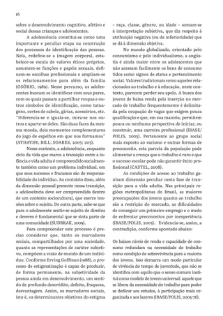16
sobre o desenvolvimento cognitivo, afetivo e
social dessas crianças e adolescentes.
A adolescência constitui-se como uma
importante e peculiar etapa na construção
dos processos de identificação das pessoas.
Nela, redefine-se a imagem corporal, esta-
belece-se escala de valores éticos próprios,
assumem-se funções e papéis sexuais, defi-
nem-se escolhas profissionais e ampliam-se
os relacionamentos para além da família
(OSÓRIO, 1989). Nesse percurso, os adoles-
centes buscam se identificar com seus pares,
com os quais passam a partilhar roupas e ou-
tros símbolos de identificação, como tatua-
gens, cortes de cabelo, gírias, acessórios, etc.
“Diferencia-se e iguala-se, mira-se nos ou-
tros e aparte-se deles. São duas faces da mes-
ma moeda, dois momentos complementares
do jogo de espelhos em que nos formamos”
(ATHAYDE; BILL; SOARES, 2005: 205).
Nesse contexto, a adolescência, enquanto
ciclo da vida que marca a transição entre a in-
fância e vida adulta é compreendido socialmen-
te também como um problema individual, em
que seus sucessos e fracassos são de responsa-
bilidade do indivíduo. Ao contrário disso, além
da dimensão pessoal presente nessa transição,
a adolescência deve ser compreendida dentro
de um contexto sociocultural, que exerce ten-
sões sobre o sujeito. De outra parte, sabe-se que
para o adolescente sentir-se sujeito de direitos
e deveres é fundamental que se sinta parte de
uma comunidade (SUDBRAK, 2009).
Para compreender este processo é pre-
ciso considerar que, tanto os marcadores
sociais, compartilhados por uma sociedade,
quanto as representações de caráter subjeti-
vo, compõem a visão de mundo de um indiví-
duo. Conforme Erving Goffman (1988), o pro-
cesso de estigmatização é capaz de produzir,
de forma permanente, na subjetividade da
pessoa ainda em desenvolvimento, um senti-
do de profundo descrédito, defeito, fraqueza,
desvantagem. Assim, os marcadores sociais,
isto é, os determinantes objetivos do estigma
– raça, classe, gênero, ou idade – somam-se
à interpretação subjetiva, que diz respeito à
atribuição negativa (ou de inferioridade) que
se dá à dimensão objetiva.
No mundo globalizado, orientado pelo
consumismo e pelo individualismo, a angús-
tia é ainda maior entre os adolescentes que
não acessam facilmente os bens de consumo
tidos como signos de status e pertencimento
social. Valores tradicionais como aqueles rela-
cionados ao trabalho e à educação, neste con-
texto, parecem perder seu apelo. A busca dos
jovens de baixa renda pela inserção no mer-
cado de trabalho frequentemente é delimita-
da pela ocupação de vagas que exigem pouca
qualificação e que, em sua maioria, permitem
pouca ou nenhuma perspectiva de iniciar, ou
construir, uma carreira profissional (IBASE/
POLIS, 2005). Pertencente ao grupo social
mais exposto ao racismo e outras formas de
preconceito, esta parcela da população pode
alimentar a crença que o trabalho é raro e que
o sucesso escolar pode não garantir êxito pro-
fissional (CASTEL, 2008).
As condições de acesso ao trabalho ga-
nham dimensão peculiar nesta fase de tran-
sição para a vida adulta. Nas principais re-
giões metropolitanas do Brasil, as maiores
preocupações dos jovens quanto ao trabalho
são a restrição do mercado, as dificuldades
de conseguir um primeiro emprego e o medo
de enfrentar preconceitos por inexperiência
(IBASE/POLIS, 2005). Evidencia-se, assim, a
contradição, conforme apontado abaixo:
Os baixos níveis de renda e capacidade de con-
sumo redundam na necessidade do trabalho
como condição de sobrevivência para a maioria
dos jovens. Isso demarca um modo particular
de vivência do tempo de juventude, que não se
identifica com aquilo que o senso comum insti-
tui como modelo de jovem universal: aquele que
se libera da necessidade do trabalho para poder
se dedicar aos estudos, à participação mais or-
ganizada e aos lazeres (IBASE/POLIS, 2005:76).
 