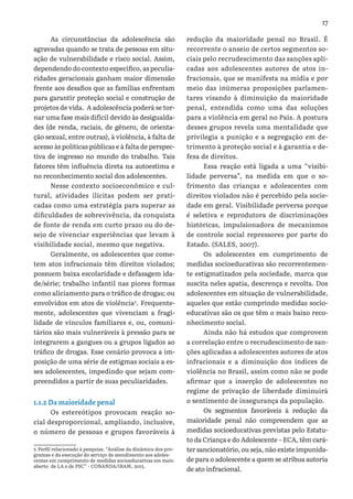 17
As circunstâncias da adolescência são
agravadas quando se trata de pessoas em situ-
ação de vulnerabilidade e risco social. Assim,
dependendo do contexto específico, as peculia-
ridades geracionais ganham maior dimensão
frente aos desafios que as famílias enfrentam
para garantir proteção social e construção de
projetos de vida. A adolescência poderá se tor-
nar uma fase mais difícil devido às desigualda-
des (de renda, raciais, de gênero, de orienta-
ção sexual, entre outras), à violência, à falta de
acesso às políticas públicas e à falta de perspec-
tiva de ingresso no mundo do trabalho. Tais
fatores têm influência direta na autoestima e
no reconhecimento social dos adolescentes.
Nesse contexto socioeconômico e cul-
tural, atividades ilícitas podem ser prati-
cadas como uma estratégia para superar as
dificuldades de sobrevivência, da conquista
de fonte de renda em curto prazo ou do de-
sejo de vivenciar experiências que levam à
visibilidade social, mesmo que negativa.
Geralmente, os adolescentes que come-
tem atos infracionais têm direitos violados;
possuem baixa escolaridade e defasagem ida-
de/série; trabalho infantil nas piores formas
como aliciamento para o tráfico de drogas; ou
envolvidos em atos de violência5
. Frequente-
mente, adolescentes que vivenciam a fragi-
lidade de vínculos familiares e, ou, comuni-
tários são mais vulneráveis à pressão para se
integrarem a gangues ou a grupos ligados ao
tráfico de drogas. Esse cenário provoca a im-
posição de uma série de estigmas sociais a es-
ses adolescentes, impedindo que sejam com-
preendidos a partir de suas peculiaridades.
1.1.2 Da maioridade penal
Os estereótipos provocam reação so-
cial desproporcional, ampliando, inclusive,
o número de pessoas e grupos favoráveis à
5 Perfil relacionado à pesquisa: “Análise da dinâmica dos pro-
gramas e da execução do serviço de atendimento aos adoles-
centes em cumprimento de medidas socioeducativas em meio
aberto de LA e de PSC” - CONANDA/IBAM, 2013.
redução da maioridade penal no Brasil. É
recorrente o anseio de certos segmentos so-
ciais pelo recrudescimento das sanções apli-
cadas aos adolescentes autores de atos in-
fracionais, que se manifesta na mídia e por
meio das inúmeras proposições parlamen-
tares visando à diminuição da maioridade
penal, entendida como uma das soluções
para a violência em geral no País. A postura
desses grupos revela uma mentalidade que
privilegia a punição e a segregação em de-
trimento à proteção social e à garantia e de-
fesa de direitos.
Essa reação está ligada a uma “visibi-
lidade perversa”, na medida em que o so-
frimento das crianças e adolescentes com
direitos violados não é percebido pela socie-
dade em geral. Visibilidade perversa porque
é seletiva e reprodutora de discriminações
históricas, impulsionadora de mecanismos
de controle social repressores por parte do
Estado. (SALES, 2007).
Os adolescentes em cumprimento de
medidas socioeducativas são recorrentemen-
te estigmatizados pela sociedade, marca que
suscita neles apatia, descrença e revolta. Dos
adolescentes em situação de vulnerabilidade,
aqueles que estão cumprindo medidas socio-
educativas são os que têm o mais baixo reco-
nhecimento social.
Ainda não há estudos que comprovem
a correlação entre o recrudescimento de san-
ções aplicadas a adolescentes autores de atos
infracionais e a diminuição dos índices de
violência no Brasil, assim como não se pode
afirmar que a inserção de adolescentes no
regime de privação de liberdade diminuirá
o sentimento de insegurança da população.
Os segmentos favoráveis à redução da
maioridade penal não compreendem que as
medidas socioeducativas previstas pelo Estatu-
to da Criança e do Adolescente – ECA, têm cará-
ter sancionatório, ou seja, não existe impunida-
de para o adolescente a quem se atribua autoria
de ato infracional.
 