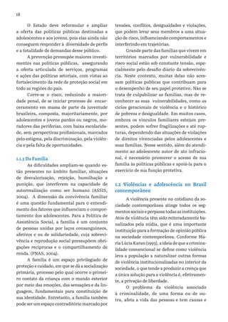 18
O Estado deve reformular e ampliar
a oferta das políticas públicas destinadas a
adolescentes e aos jovens, pois elas ainda não
conseguem responder à diversidade de perfis
e a totalidade de demandas desse público.
A prevenção pressupõe maiores investi-
mentos nas políticas públicas, assegurando
a oferta articulada de serviços, programas
e ações das políticas setoriais, com vistas ao
fortalecimento da rede de proteção social em
todo as regiões do país.
Corre-se o risco, reduzindo a maiori-
dade penal, de se iniciar processo de encar-
ceramento em massa de parte da juventude
brasileira, composta, majoritariamente, por
adolescentes e jovens pardos ou negros, mo-
radores das periferias, com baixa escolarida-
de, sem perspectivas profissionais, marcados
pelo estigma, pela discriminação, pela violên-
cia e pela falta de oportunidades.
1.1.3 Da Família
As dificuldades ampliam-se quando es-
tão presentes no âmbito familiar, situações
de desvalorização, rejeição, humilhação e
punição, que interferem na capacidade de
autorrealização como ser humano (ASSIS,
2004). A dimensão da convivência familiar
é uma questão fundamental para o entendi-
mento dos fatores que influenciam o compor-
tamento dos adolescentes. Para a Política de
Assistência Social, a família é um conjunto
de pessoas unidas por laços consanguíneos,
afetivos e ou de solidariedade, cuja sobrevi-
vência e reprodução social pressupõem obri-
gações recíprocas e o compartilhamento de
renda. (PNAS, 2004).
A família é um espaço privilegiado de
proteção e cuidado, em que se dá a socialização
primária, processo pelo qual ocorre o primei-
ro contato da criança com o mundo exterior
por meio das emoções, das sensações e da lin-
guagem, fundamentais para constituição de
sua identidade. Entretanto, a família também
pode ser um espaço contraditório marcado por
tensões, conflitos, desigualdades e violações,
que podem levar seus membros a uma situa-
ção de risco, influenciando comportamentos e
interferindo em trajetórias.
Grande parte das famílias que vivem em
territórios marcados por vulnerabilidade e
risco social estão sob constante tensão, espe-
cialmente pelo desafio diário da sobrevivên-
cia. Neste contexto, muitas delas não aces-
sam políticas publicas que contribuam para
o desempenho de seu papel protetivo. Não se
trata de culpabilizar as famílias, mas de re-
conhecer as suas vulnerabilidades, como os
ciclos geracionais de violência e o histórico
de pobreza e desigualdade. Em muitos casos,
embora os vínculos familiares estejam pre-
sentes, podem sofrer fragilizações e até rup-
turas, dependendo das situações de violações
de direitos vivenciadas pelos adolescentes e
suas famílias. Nesse sentido, além do atendi-
mento ao adolescente autor de ato infracio-
nal, é necessário promover o acesso de sua
família às políticas públicas e apoiá-la para o
exercício de sua função protetiva.
1.2 Violências e adolescência no Brasil
contemporâneo
A violência presente no cotidiano da so-
ciedade contemporânea atinge todos os seg-
mentos sociais e perpassa todas as instituições.
Atos de violência têm sido reiteradamente ba-
nalizados pela mídia, que é uma importante
instituição para a formação de opinião pública
na sociedade contemporânea. Conforme Ma-
ria Lúcia Karan (1993), a ideia de que a crimina-
lidade convencional se define como violência
leva a população a naturalizar outras formas
de violência institucionalizadas no interior da
sociedade, o que tende a produzir a crença que
a única solução para a violência é, efetivamen-
te, a privação de liberdade.
O problema da violência associado
à criminalidade, de uma forma ou de ou-
tra, afeta a vida das pessoas e tem causas e
 