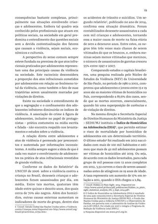 19
consequências bastante complexas, princi-
palmente nas situações envolvendo crian-
ças e adolescentes. Embora tal quadro seja
conhecido pelos profissionais que atuam em
políticas sociais, na sociedade em geral pre-
domina o entendimento das questões sociais
sem a devida contextualização dos fatores
que causam a violência, sejam sociais, eco-
nômicos e culturais.
A perspectiva do senso comum sempre
esteve fundada na premissa de que atos infra-
cionais praticados por adolescentes represen-
tam uma das principais causas da violência
na sociedade. Este raciocínio desconsidera
a proporção dos atos infracionais cometidos
por adolescentes em relação ao fenômeno to-
tal da violência, como também o fato de suas
trajetórias serem usualmente marcadas por
violações de direitos.
Existe na sociedade o entendimento de
que a segregação e o confinamento dos ado-
lescentes infratores diminuirão os índices de
violência. A associação do crime à figura de
adolescentes, inclusive no papel de protago-
nistas – prática costumeira na mídia escrita
e falada - não encontra respaldo nos levanta-
mentos e estudos sobre a violência.
A relação direta entre adolescentes e
atos de violência é permeada por preconcei-
tos e sustentada por informações inconsis-
tentes. A mídia sempre sugere a ideia de que é
cada vez maior o envolvimento de adolescen-
tes na prática de atos infracionais revestidos
de grande violência.
Conforme os dados do Relatório6
da
UNICEF de 2006  sobre a violência contra a
criança no Brasil, dezesseis crianças e ado-
lescentes foram assassinados por dia, em
média. Entre tais mortos, quatorzes têm
idade entre quinze e dezoito anos, dos quais
cerca de 70% são negros. Além dos homicí-
dios, outras causas externas aumentam os
indicadores de morte do grupo, dentre eles
6 Unicef. Estudo Global das Nações Unidas sobre a Violência
contra Crianças.2009.Disponível em<http://www.unicef.org/
brazil/pt/activities_10792.htm>
os acidentes de trânsito e suicídios. Um se-
gundo relatório7
, publicado no ano de 2014,
confirma essa situação dramática. Foram
contabilizados dezessete assassinatos a cada
cem mil crianças e adolescentes, tornando
essa a maior causa de morte na faixa etária
de zero a dezenove anos. Entre estes, os ne-
gros têm três vezes mais chance de serem
vitimados do que os brancos, e, embora me-
ninas sejam menos vitimadas que meninos,
o número de assassinatos de garotas cresceu
55% entre 1997 e 2007.
Comparando estados e capitais brasilei-
ros, uma pesquisa realizada pelo Núcleo de
Estudos da Violência (NEV) da Universidade
de São Paulo, no período de 1980 a 2002, com-
provou que adolescentes e jovens entre 15 e 19
anos são as maiores vítimas de homicídios no
País, correspondendo a 87,6% dos casos, sen-
do que as mortes ocorrem, essencialmente,
quando há uma superposição de carências e
de violação de direitos.
Na mesma direção a Secretaria Especial
de Direitos Humanos do Ministério da Justiça
– SEDH/MJ instituiu o Índice de Homicídios
na Adolescência (IHA)8
, que permite estimar
o risco de mortalidade por homicídios de
adolescentes em um determinado território.
O último estudo9
foi realizado em 2012 nas ci-
dades com mais de 100 mil habitantes e esti-
mou que mais de 42 mil adolescentes possam
ser vítimas de homicídios até 2019. Ou seja,
de acordo com os dados levantados, para cada
grupo de mil pessoas com 12 anos completos
em 2012, 3,32 correm o risco de serem assassi-
nadas antes de atingirem os 19 anos de idade.
A taxa representa um aumento de 17% em re-
lação a 2011, quando o IHA chegou a 2,84.
7 Unicef. Hidden in Plain Sight. 2014. Disponível em
<http://www.unicef.pt/docs/pdf_publicacoes/Hidden_in_plain_
sight_statistical_analysis_EN_3_Sept_2014.pdf>
8 O Índice de Homicídios na Adolescência (IHA) é resultado
de uma ação conjunta entre a Secretaria Especial de Direitos
Humanos do Ministério da Justiça (SEDH/MJ), o Fundo das
Nações Unidas para a Infância (UNICEF) e o Observatório de
Favelas, em parceria com o Laboratório de Análise da Violên-
cia (LAV-UERJ). Foi criado em 2007 e integra o Programa de
Redução da Violência Letal (PRVL).
9 Pesquisa disponível em www.prvl.org.br.
 