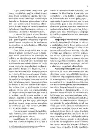 21
Outro componente importante que
marca a realidade sociocultural do adolescen-
te no Brasil, explicitando o cenário de vulne-
rabilidades sociais, refere-se à caracterização
das relações de gênero que envolve a prática
dos atos infracionais. O número de adoles-
centes do sexo masculino envolvidos em atos
infracionais é significativamente maior que o
número de adolescentes do sexo feminino.
O Sistema de Registro Mensal de Aten-
dimentos - RMA10
reforça esse fato ao mostrar
que a porcentagem de adolescentes do gênero
masculino em cumprimento de medidas so-
cioeducativas em meio aberto nos CREAS era
de 87% em 2014.
Esses dados relacionados aos marca-
dores de gênero são importantes indicado-
res a serem considerados na elaboração de
políticas de atendimento mais focalizadas
e eficazes. É possível que o fenômeno das
adolescentes no universo da conduta infra-
cional evidencie a reprodução da configura-
ção histórica das relações de gênero, com o
maior domínio masculino no espaço público
e a restrição do feminino ao espaço privado.
A menor participação feminina na prática
de atos infracionais pode estar relacionada a
determinados papéis que elas desempenham
na família e em suas comunidades locais.
Em muitos casos, as adolescentes são atu-
antes no tráfico, junto com seus namorados
ou companheiros; outras vezes, seu papel é
secundário, mas decisivo na medida em que
acabam elegendo o modelo tradicional de
masculinidade, que lhes agrega valorização
social, ao mesmo tempo em que as protege
da violência a que estão expostas. (ATHAY-
DE; MV BILL; SOARES, 2005).
Para que se possa compreender a dinâmi-
ca da violência juvenil no contexto brasileiro é
preciso conjugar alguns fatores:
Identificação: Os adolescentes reafir-
mam sua identidade segundo o olhar que a
10 Ver http://mds.gov.br/assuntos/assistencia-social/gestao-
-do-suas/sistemas-de-informacao-da-rede-suas
família e a comunidade têm sobre eles. Esse
processo de identificação é marcado pela
contradição e pela fluidez e, especialmen-
te, influenciado pela mídia e pelo grupo. O
sentimento de pertencimento a um grupo é
fundamental para a sua identificação com
elementos que constituem sua identidade na
adolescência. A falta de perspectiva de inte-
gração social ou de constituição de um proje-
to de vida poderá refletir em suas identidades
em formação.
Fragilização dos vínculos familiares:
A família encontra dificuldades em exercer
a sua função protetiva devido a situações ad-
versas, que podem estar ligadas tanto aos as-
pectos socioeconômicos, sociais e culturais,
questões que atingem os diversos segmen-
tos sociais. A violência intrafamiliar pode
fragilizar ou até mesmo romper os vínculos
familiares, principalmente se a família não
conseguir lidar com as mudanças, conflitos
e adaptações inerentes à adolescência.
Acesso às políticas públicas: A presença
deficitária do Estado em determinados ter-
ritórios de maior vulnerabilidade favorece o
domínio de organizações criminosas. Embo-
ra se verifique um avanço da oferta de equi-
pamentos e de serviços públicos, este é ainda
um desafio a ser superado, especialmente nos
territórios dos grandes centros urbanos.
Inclusãoprodutiva: Levando-se em con-
sideração as modificações no mundo do tra-
balho, associado a outras situações de vulne-
rabilidade social (p.ex.: baixa escolaridade), a
alternativa de sobrevivência dos adolescentes
em situação de vulnerabilidade social, por
vezes, passa a ser a adesão a mercados crimi-
nais (como o tráfico de drogas e o de carros
roubados). Como fonte de renda imediata,
tais ocupações permitem um padrão de con-
sumo superior a muitos trabalhos formais ou
informais. Assim, a adesão à criminalidade
não é uma atitude planejada pelos adolescen-
tes, mesmo porque tem seu preço de insegu-
rança e baixa perspectiva de vida, no entanto,
 