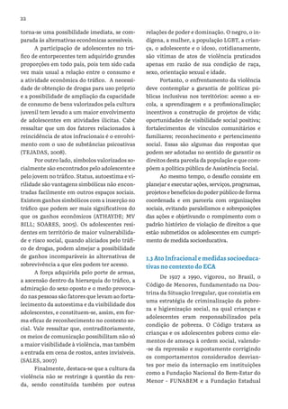 22
torna-se uma possibilidade imediata, se com-
parada às alternativas econômicas acessíveis.
A participação de adolescentes no trá-
fico de entorpecentes tem adquirido grandes
proporções em todo país, pois tem sido cada
vez mais usual a relação entre o consumo e
a atividade econômica do tráfico. A necessi-
dade de obtenção de drogas para uso próprio
e a possibilidade de ampliação da capacidade
de consumo de bens valorizados pela cultura
juvenil tem levado a um maior envolvimento
de adolescentes em atividades ilícitas. Cabe
ressaltar que um dos fatores relacionados à
reincidência de atos infracionais é o envolvi-
mento com o uso de substâncias psicoativas
(TEJADAS, 2008).
Por outro lado, símbolos valorizados so-
cialmente são encontrados pelo adolescente e
pelo jovem no tráfico. Status, autoestima e vi-
rilidade são vantagens simbólicas não encon-
tradas facilmente em outros espaços sociais.
Existem ganhos simbólicos com a inserção no
tráfico que podem ser mais significativos do
que os ganhos econômicos (ATHAYDE; MV
BILL; SOARES, 2005). Os adolescentes resi-
dentes em território de maior vulnerabilida-
de e risco social, quando aliciados pelo tráfi-
co de drogas, podem almejar a possibilidade
de ganhos incomparáveis às alternativas de
sobrevivência a que eles podem ter acesso.
A força adquirida pelo porte de armas,
a ascensão dentro da hierarquia do tráfico, a
admiração do sexo oposto e o medo provoca-
do nas pessoas são fatores que levam ao forta-
lecimento da autoestima e da visibilidade dos
adolescentes, e constituem-se, assim, em for-
ma eficaz de reconhecimento no contexto so-
cial. Vale ressaltar que, contraditoriamente,
os meios de comunicação possibilitam não só
a maior visibilidade à violência, mas também
a entrada em cena de rostos, antes invisíveis.
(SALES, 2007)
Finalmente, destaca-se que a cultura da
violência não se restringe à questão da ren-
da, sendo constituída também por outras
relações de poder e dominação. O negro, o in-
dígena, a mulher, a população LGBT, a crian-
ça, o adolescente e o idoso, cotidianamente,
são vítimas de atos de violência praticados
apenas em razão de sua condição de raça,
sexo, orientação sexual e idade.
Portanto, o enfrentamento da violência
deve contemplar a garantia de políticas pú-
blicas inclusivas nos territórios: acesso a es-
cola, a aprendizagem e a profissionalização;
incentivos a construção de projetos de vida;
oportunidades de visibilidade social positiva;
fortalecimentos de vínculos comunitários e
familiares; reconhecimento e pertencimento
social. Essas são algumas das respostas que
podem ser adotadas no sentido de garantir os
direitos desta parcela da população e que com-
põem a política pública de Assistência Social.
Ao mesmo tempo, o desafio consiste em
planejar e executar ações, serviços, programas,
projetos e benefícios do poder público de forma
coordenada e em parceria com organizações
sociais, evitando paralelismos e sobreposições
das ações e objetivando o rompimento com o
padrão histórico de violação de direitos a que
estão submetidos os adolescentes em cumpri-
mento de medida socioeducativa.
1.3 Ato Infracional e medidas socioeduca-
tivas no contexto do ECA
De 1927 a 1990, vigorou, no Brasil, o
Código de Menores, fundamentado na Dou-
trina da Situação Irregular, que consistia em
uma estratégia de criminalização da pobre-
za e higienização social, na qual crianças e
adolescentes eram responsabilizados pela
condição de pobreza. O Código tratava as
crianças e os adolescentes pobres como ele-
mentos de ameaça à ordem social, valendo-
-se da repressão e supostamente corrigindo
os comportamentos considerados desvian-
tes por meio da internação em instituições
como a Fundação Nacional do Bem-Estar do
Menor - FUNABEM e a Fundação Estadual
 