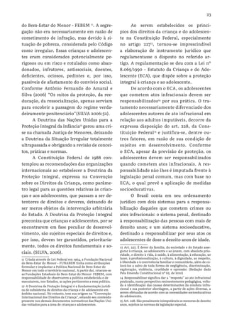 23
do Bem-Estar do Menor - FEBEM 11
. A segre-
gação não era necessariamente em razão de
cometimento de infração, mas devido à si-
tuação de pobreza, considerada pelo Código
como irregular. Essas crianças e adolescen-
tes eram considerados potencialmente pe-
rigosos ou em risco e rotulados como aban-
donados, infratores, antissociais, doentes,
deficientes, ociosos, pedintes e, por isso,
passíveis de afastamento do convívio social.
Conforme Antônio Fernando do Amaral e
Silva (2006) “Os mitos da proteção, da ree-
ducação, da ressocialização, apenas serviam
para encobrir a passagem do regime verda-
deiramente penitenciário”(SILVA 2006:52).
A Doutrina das Nações Unidas para a
Proteção Integral da Infância12
gerou uma cri-
se na chamada Justiça de Menores, deixando
a Doutrina da Situação Irregular totalmente
ultrapassada e obrigando a revisão de concei-
tos, práticas e normas.
A Constituição Federal de 1988 con-
templou as recomendações das organizações
internacionais ao estabelecer a Doutrina da
Proteção Integral, expressa na Convenção
sobre os Direitos da Criança, como parâme-
tro legal para as questões relativas às crian-
ças e aos adolescentes, que passam a ser de-
tentores de direitos e deveres, deixando de
ser meros objetos da intervenção arbitrária
do Estado. A Doutrina da Proteção Integral
preconiza que crianças e adolescentes, por se
encontrarem em fase peculiar de desenvol-
vimento, são sujeitos especiais de direitos e,
por isso, devem ter garantidos, prioritaria-
mente, todos os direitos fundamentais e so-
ciais. (SILVA, 2006).
11 Criada através de Lei Federal em 1964, a Fundação Nacional
do Bem-Estar do Menor – FUNABEM tinha como atribuições
formular e implantar a Política Nacional do Bem-Estar do
Menor em todo o território nacional. A partir daí, criaram-se
as Fundações Estaduais do Bem-Estar do Menor- FEBEM, com
responsabilidade de observarem a política estabelecida e de
executarem, nos Estados, as ações pertinentes a essa política.
12 A Doutrina da Proteção Integral é a fundamentação jurídi-
ca do subsistema de direitos da criança e do adolescente em
âmbito nacional. No entanto, tem sua origem na “Convenção
Internacional dos Direitos da Criança”, estando seu conteúdo
presente nos demais documentos normativos das Nações Uni-
das voltados para a área de crianças e adolescentes.
Ao serem estabelecidos os princí-
pios dos direitos da criança e do adolescen-
te na Constituição Federal, especialmente
no artigo 22713
, tornou-se imprescindível
a elaboração de instrumento jurídico que
regulamentasse o disposto no referido ar-
tigo. A regulamentação se deu com a Lei nº
8.069/1990 – Estatuto da Criança e do Ado-
lescente (ECA), que dispõe sobre a proteção
integral à criança e ao adolescente.
De acordo com o ECA, os adolescentes
que cometem atos infracionais devem ser
responsabilizados14
por sua prática. O tra-
tamento necessariamente diferenciado dos
adolescentes autores de ato infracional em
relação aos adultos imputáveis, decorre da
expressa disposição do art. 228, da Cons-
tituição Federal15
e justifica-se, dentre ou-
tros fatores, em razão de sua condição de
sujeitos em desenvolvimento. Conforme
o ECA, apesar da previsão de proteção, os
adolescentes devem ser responsabilizados
quando cometem atos infracionais. A res-
ponsabilidade não lhes é imputada frente à
legislação penal comum, mas com base no
ECA, o qual prevê a aplicação de medidas
socioeducativas.
O Brasil conta em seu ordenamento
jurídico com dois sistemas para a responsa-
bilização daqueles que cometem crimes ou
atos infracionais: o sistema penal, destinado
à responsabilização das pessoas com mais de
dezoito anos; e um sistema socioeducativo,
destinado a responsabilizar por seus atos os
adolescentes de doze a dezoito anos de idade.
13 Art. 227. É dever da família, da sociedade e do Estado asse-
gurar à criança, ao adolescente e ao jovem, com absoluta prio-
ridade, o direito à vida, à saúde, à alimentação, à educação, ao
lazer, à profissionalização, à cultura, à dignidade, ao respeito,
à liberdade e à convivência familiar e comunitária, além de co-
locá-los a salvo de toda forma de negligência, discriminação,
exploração, violência, crueldade e opressão. (Redação dada
Pela Emenda Constitucional nº 65, de 2010)
14 Responsabilizar significa dar a “resposta” ao ato infracional
praticado, numa perspectiva eminentemente pedagógica, volta-
da à identificação das causas determinantes da conduta infra-
cional e sua posterior abordagem, a partir de ações diversas, a
serem efetuadas de acordo com as necessidades socioeducativas
do adolescente.
15 Art. 228. São penalmente inimputáveis os menores de dezoito
anos, sujeitos às normas da legislação especial.
 