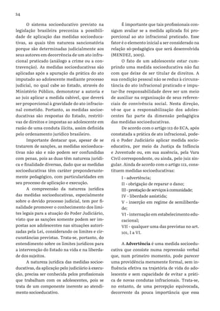 24
O sistema socioeducativo previsto na
legislação brasileira preconiza a possibili-
dade de aplicação das medidas socioeduca-
tivas, as quais têm natureza sancionatória
porque são determinadas judicialmente aos
seus autores em decorrência de um ato infra-
cional praticado (análogo a crime ou a con-
travenção). As medidas socioeducativas são
aplicadas após a apuração da prática do ato
imputado ao adolescente mediante processo
judicial, no qual cabe ao Estado, através do
Ministério Público, demonstrar a autoria e
ao juiz aplicar a medida cabível, que deverá
ser proporcional à gravidade do ato infracio-
nal cometido. Portanto, as medidas socioe-
ducativas são respostas do Estado, restriti-
vas de direitos e impostas ao adolescente em
razão de uma conduta ilícita, assim definida
pelo ordenamento jurídico brasileiro.
Importante destacar que, apesar de se
tratarem de sanções, as medidas socioeduca-
tivas não são e não podem ser confundidas
com penas, pois as duas têm natureza jurídi-
ca e finalidade diversas, dado que as medidas
socioeducativas têm caráter preponderante-
mente pedagógico, com particularidades em
seu processo de aplicação e execução.
A compreensão da natureza jurídica
das medidas socioeducativas, especialmente
sobre o devido processo judicial, tem por fi-
nalidade promover o conhecimento dos limi-
tes legais para a atuação do Poder Judiciário,
visto que as sanções somente podem ser im-
postas aos adolescentes nas situações autori-
zadas pela Lei, considerando os limites e cir-
cunstâncias previstas. Trata-se, portanto, do
entendimento sobre os limites jurídicos para
a intervenção do Estado na vida e na liberda-
de dos sujeitos.
A natureza jurídica das medidas socioe-
ducativas, da aplicação pelo judiciário à execu-
ção, precisa ser conhecida pelos profissionais
que trabalham com os adolescentes, pois se
trata de um componente inerente ao atendi-
mento socioeducativo.
É importante que tais profissionais con-
sigam avaliar se a medida aplicada foi pro-
porcional ao ato infracional praticado. Esse
fator é o elemento inicial a ser considerado na
relação só-pedagógica que será desenvolvida
(MENDEZ, 2005).
O fato de um adolescente estar cum-
prindo uma medida socioeducativa não faz
com que deixe de ser titular de direitos. A
sua condição pessoal não se reduz à circuns-
tância do ato infracional praticado e impu-
tar-lhe responsabilidade deve ser um meio
de auxiliar na organização de seus referen-
ciais de convivência social. Nesta direção,
vê-se que a responsabilização dos adoles-
centes faz parte da dimensão pedagógica
das medidas socioeducativas.
De acordo com o artigo 112 do ECA, após
constatada a prática de ato infracional, pode-
rá o Poder Judiciário aplicar medida socio-
educativa, por meio da Justiça da Infância
e Juventude ou, em sua ausência, pela Vara
Civil correspondente, ou ainda, pelo juiz sin-
gular. Ainda de acordo com o artigo 112, cons-
tituem medidas socioeducativas:
I - advertência;
II - obrigação de reparar o dano;
III-prestaçãodeserviços à comunidade;
IV - liberdade assistida;
V - inserção em regime de semiliberda-
de;
VI - internação em estabelecimento edu-
cacional;
VII - qualquer uma das previstas no art.
101, I a VI.
A Advertência é uma medida socioedu-
cativa que consiste numa repreensão verbal
que, num primeiro momento, pode parecer
uma providência meramente formal, sem in-
fluência efetiva na trajetória de vida do ado-
lescente e sem capacidade de evitar a práti-
ca de novas condutas infracionais. Trata-se,
no entanto, de uma percepção equivocada,
decorrente da pouca importância que essa
 