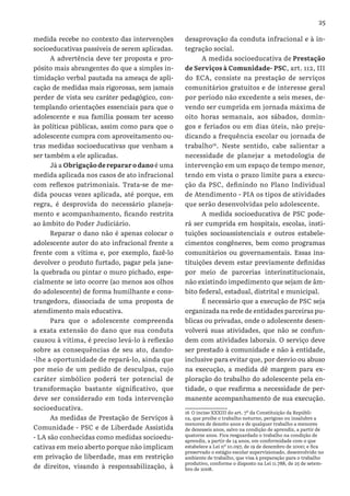25
medida recebe no contexto das intervenções
socioeducativas passíveis de serem aplicadas.
A advertência deve ter proposta e pro-
pósito mais abrangentes do que a simples in-
timidação verbal pautada na ameaça de apli-
cação de medidas mais rigorosas, sem jamais
perder de vista seu caráter pedagógico, con-
templando orientações essenciais para que o
adolescente e sua família possam ter acesso
às políticas públicas, assim como para que o
adolescente cumpra com aproveitamento ou-
tras medidas socioeducativas que venham a
ser também a ele aplicadas.
Já a Obrigação de reparar o dano é uma
medida aplicada nos casos de ato infracional
com reflexos patrimoniais. Trata-se de me-
dida poucas vezes aplicada, até porque, em
regra, é desprovida do necessário planeja-
mento e acompanhamento, ficando restrita
ao âmbito do Poder Judiciário.
Reparar o dano não é apenas colocar o
adolescente autor do ato infracional frente a
frente com a vítima e, por exemplo, fazê-lo
devolver o produto furtado, pagar pela jane-
la quebrada ou pintar o muro pichado, espe-
cialmente se isto ocorre (ao menos aos olhos
do adolescente) de forma humilhante e cons-
trangedora, dissociada de uma proposta de
atendimento mais educativa.
Para que o adolescente compreenda
a exata extensão do dano que sua conduta
causou à vítima, é preciso levá-lo à reflexão
sobre as consequências de seu ato, dando-
-lhe a oportunidade de repará-lo, ainda que
por meio de um pedido de desculpas, cujo
caráter simbólico poderá ter potencial de
transformação bastante significativo, que
deve ser considerado em toda intervenção
socioeducativa.
As medidas de Prestação de Serviços à
Comunidade - PSC e de Liberdade Assistida
- LA são conhecidas como medidas socioedu-
cativas em meio aberto porque não implicam
em privação de liberdade, mas em restrição
de direitos, visando à responsabilização, à
desaprovação da conduta infracional e à in-
tegração social.
A medida socioeducativa de Prestação
de Serviços à Comunidade- PSC, art. 112, III
do ECA, consiste na prestação de serviços
comunitários gratuitos e de interesse geral
por período não excedente a seis meses, de-
vendo ser cumprida em jornada máxima de
oito horas semanais, aos sábados, domin-
gos e feriados ou em dias úteis, não preju-
dicando a frequência escolar ou jornada de
trabalho16
. Neste sentido, cabe salientar a
necessidade de planejar a metodologia de
intervenção em um espaço de tempo menor,
tendo em vista o prazo limite para a execu-
ção da PSC, definindo no Plano Individual
de Atendimento - PIA os tipos de atividades
que serão desenvolvidas pelo adolescente.
A medida socioeducativa de PSC pode-
rá ser cumprida em hospitais, escolas, insti-
tuições socioassistenciais e outros estabele-
cimentos congêneres, bem como programas
comunitários ou governamentais. Essas ins-
tituições devem estar previamente definidas
por meio de parcerias interinstitucionais,
não existindo impedimento que sejam de âm-
bito federal, estadual, distrital e municipal.
É necessário que a execução de PSC seja
organizada na rede de entidades parceiras pu-
blicas ou privadas, onde o adolescente desen-
volverá suas atividades, que não se confun-
dem com atividades laborais. O serviço deve
ser prestado à comunidade e não à entidade,
inclusive para evitar que, por desvio ou abuso
na execução, a medida dê margem para ex-
ploração do trabalho do adolescente pela en-
tidade, o que reafirma a necessidade de per-
manente acompanhamento de sua execução.
16 O inciso XXXIII do art. 7º da Constituição da Repúbli-
ca, que proíbe o trabalho noturno, perigoso ou insalubre a
menores de dezoito anos e de qualquer trabalho a menores
de dezesseis anos, salvo na condição de aprendiz, a partir de
quatorze anos. Fica resguardado o trabalho na condição de
aprendiz, a partir de 14 anos, em conformidade com o que
estabelece a Lei nº 10.097, de 19 de dezembro de 2000; e fica
preservado o estágio escolar supervisionado, desenvolvido no
ambiente de trabalho, que visa à preparação para o trabalho
produtivo, conforme o disposto na Lei 11.788, de 25 de setem-
bro de 2008.
 