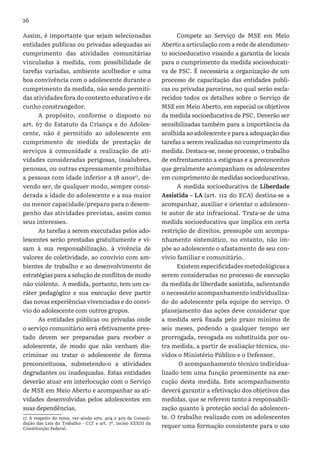 26
Assim, é importante que sejam selecionadas
entidades publicas ou privadas adequadas ao
cumprimento das atividades comunitárias
vinculadas à medida, com possibilidade de
tarefas variadas, ambiente acolhedor e uma
boa convivência com o adolescente durante o
cumprimento da medida, não sendo permiti-
das atividades fora do contexto educativo e de
cunho constrangedor.
A propósito, conforme o disposto no
art. 67 do Estatuto da Criança e do Adoles-
cente, não é permitido ao adolescente em
cumprimento de medida de prestação de
serviços à comunidade a realização de ati-
vidades consideradas perigosas, insalubres,
penosas, ou outras expressamente proibidas
a pessoas com idade inferior a 18 anos17
, de-
vendo ser, de qualquer modo, sempre consi-
derada a idade do adolescente e a sua maior
ou menor capacidade/preparo para o desem-
penho das atividades previstas, assim como
seus interesses.
As tarefas a serem executadas pelos ado-
lescentes serão prestadas gratuitamente e vi-
sam à sua responsabilização, à vivência de
valores de coletividade, ao convívio com am-
bientes de trabalho e ao desenvolvimento de
estratégias para a solução de conflitos de modo
não violento. A medida, portanto, tem um ca-
ráter pedagógico e sua execução deve partir
das novas experiências vivenciadas e do conví-
vio do adolescente com outros grupos.
As entidades públicas ou privadas onde
o serviço comunitário será efetivamente pres-
tado devem ser preparadas para receber o
adolescente, de modo que não venham dis-
criminar ou tratar o adolescente de forma
preconceituosa, submetendo-o a atividades
degradantes ou inadequadas. Estas entidades
deverão atuar em interlocução com o Serviço
de MSE em Meio Aberto e acompanhar as ati-
vidades desenvolvidas pelos adolescentes em
suas dependências.
17 A respeito do tema, ver ainda arts. 404 e 405 da Consoli-
dação das Leis do Trabalho - CLT e art. 7º, inciso XXXIII da
Constituição Federal.
Compete ao Serviço de MSE em Meio
Aberto a articulação com a rede de atendimen-
to socioeducativo visando a garantia de locais
para o cumprimento da medida socioeducati-
va de PSC. É necessária a organização de um
processo de capacitação das entidades publi-
cas ou privadas parceiras, no qual serão escla-
recidos todos os detalhes sobre o Serviço de
MSE em Meio Aberto, em especial os objetivos
da medida socioeducativa de PSC. Deverão ser
sensibilizadas também para a importância da
acolhida ao adolescente e para a adequação das
tarefas a serem realizadas no cumprimento da
medida. Destaca-se, nesse processo, o trabalho
de enfrentamento a estigmas e a preconceitos
que geralmente acompanham os adolescentes
em cumprimento de medidas socioeducativas.
A medida socioeducativa de Liberdade
Assistida – LA (art. 112 do ECA) destina-se a
acompanhar, auxiliar e orientar o adolescen-
te autor de ato infracional. Trata-se de uma
medida socioeducativa que implica em certa
restrição de direitos, pressupõe um acompa-
nhamento sistemático, no entanto, não im-
põe ao adolescente o afastamento de seu con-
vívio familiar e comunitário.
Existem especificidades metodológicas a
serem consideradas no processo de execução
da medida de liberdade assistida, salientando
o necessário acompanhamento individualiza-
do do adolescente pela equipe do serviço. O
planejamento das ações deve considerar que
a medida será fixada pelo prazo mínimo de
seis meses, podendo a qualquer tempo ser
prorrogada, revogada ou substituída por ou-
tra medida, a partir de avaliação técnica, ou-
vidos o Ministério Público e o Defensor.
O acompanhamento técnico individua-
lizado tem uma função proeminente na exe-
cução desta medida. Este acompanhamento
deverá garantir a efetivação dos objetivos das
medidas, que se referem tanto à responsabili-
zação quanto à proteção social do adolescen-
te. O trabalho realizado com os adolescentes
requer uma formação consistente para o uso
 
