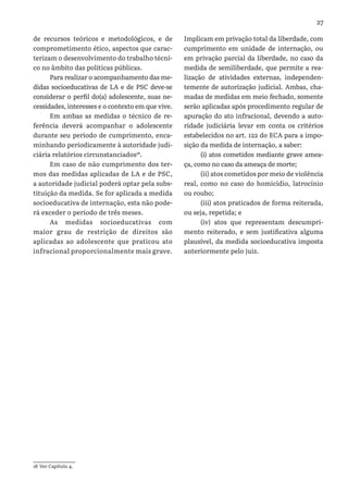 27
de recursos teóricos e metodológicos, e de
comprometimento ético, aspectos que carac-
terizam o desenvolvimento do trabalho técni-
co no âmbito das políticas públicas.
Para realizar o acompanhamento das me-
didas socioeducativas de LA e de PSC deve-se
considerar o perfil do(a) adolescente, suas ne-
cessidades, interesses e o contexto em que vive.
Em ambas as medidas o técnico de re-
ferência deverá acompanhar o adolescente
durante seu período de cumprimento, enca-
minhando periodicamente à autoridade judi-
ciária relatórios circunstanciados18
.
Em caso de não cumprimento dos ter-
mos das medidas aplicadas de LA e de PSC,
a autoridade judicial poderá optar pela subs-
tituição da medida. Se for aplicada a medida
socioeducativa de internação, esta não pode-
rá exceder o período de três meses.
As medidas socioeducativas com
maior grau de restrição de direitos são
aplicadas ao adolescente que praticou ato
infracional proporcionalmente mais grave.
18 Ver Capítulo 4.
Implicam em privação total da liberdade, com
cumprimento em unidade de internação, ou
em privação parcial da liberdade, no caso da
medida de semiliberdade, que permite a rea-
lização de atividades externas, independen-
temente de autorização judicial. Ambas, cha-
madas de medidas em meio fechado, somente
serão aplicadas após procedimento regular de
apuração do ato infracional, devendo a auto-
ridade judiciária levar em conta os critérios
estabelecidos no art. 122 do ECA para a impo-
sição da medida de internação, a saber:
(i) atos cometidos mediante grave amea-
ça, como no caso da ameaça de morte;
(ii) atos cometidos por meio de violência
real, como no caso do homicídio, latrocínio
ou roubo;
(iii) atos praticados de forma reiterada,
ou seja, repetida; e
(iv) atos que representam descumpri-
mento reiterado, e sem justificativa alguma
plausível, da medida socioeducativa imposta
anteriormente pelo juiz.
 