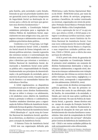 29
pela família, pela sociedade e pelo Estado.
Entende-se que tal prioridade também deve
ser garantida junto às políticas integrantes
da Seguridade Social na destinação de re-
cursos para a oferta de serviços que garan-
tam seus direitos fundamentais.19
Nesse sentido, a Constituição Federal
estabeleceu princípios para a regulação da
Política Pública de Assistência Social, espe-
cialmente em seus artigos 203 e 204, que con-
sagram crianças e adolescentes como um dos
públicos prioritários desta política.
Conforme a Lei nº 8.742/1993, Lei Orgâ-
nica de Assistência Social- LOAS, a Assistên-
cia Social atuará de forma integrada com as
demais políticas setoriais, visando à garantia
dos mínimos sociais e à universalização dos
direitos sociais. A LOAS estabelece os princí-
pios e diretrizes que orientam e norteiam a
Política Nacional de Assistência Social, de-
marcando a Assistência Social como políti-
ca pública sob a responsabilidade do Estado,
fundamentada nos princípios da descentrali-
zação e da participação da sociedade, para o
exercício da proteção social, visando à garan-
tia de direitos e as necessidades básicas dos
indivíduos e famílias.
A LOAS regulamentou os dispositivos
constitucionais que se referem à garantia dos
direitos sociais como direitos fundamentais.
No que se refere à criança e ao adolescente,
a lei estabelece como objetivo da Assistência
Social a proteção à infância e à adolescência.
Também estabelece diretrizes para a organi-
zação da Política Pública de Assistência Social,
definindo formas de gestão e financiamento.
A Política Nacional de Assistência Social
- PNAS (Resolução nº. 145 de 2004 do Conse-
lho Nacional de Assistência Social), aprofun-
da as diretrizes, os objetivos e os parâmetros
para a atuação da Assistência Social.
O Sistema Único de Assistência Social
- SUAS tem sua organização definida pela
19 Ver art. 4º, caput e par. único, alínea “b” e artigos 227 e 228
da Constituição Federal.
PNAS/2004 e pela Norma Operacional Bási-
ca do SUAS - NOB/SUAS (2012), por meio da
previsão de oferta de serviços, programas,
projetos e benefícios, de caráter continuado
ou eventual, organizados em níveis de prote-
ções: Proteção Social Básica e Proteção Social
Especial de Média e Alta Complexidade.
Com a aprovação da Lei nº 12.435 em
2011, que altera a LOAS, o SUAS passa a in-
tegrar o arcabouço jurídico nacional, repre-
sentando um novo marco histórico da Po-
litica Nacional de Assistência Social. Com
esse novo ordenamento foi instituído legal-
mente a Proteção Social Básica e a Especial,
e suas respectivas unidades publicas esta-
tais, CRAS e CREAS, para a oferta dos seus
serviços de referência.
O ECA prevê três níveis de garantias de
direitos inspirados na Constituição Federal.
O primeiro nível estabelece um conjunto de
direitos fundamentais destinados a todas as
crianças e adolescentes; o segundo nível, des-
tina-se às crianças e adolescentes com violação
de direitos que são vítimas ou correm risco de
sofrer violência, maus tratos, negligência; e o
terceiro nível, corresponde à responsabiliza-
ção dos adolescentes. (SARAIVA, 2002)
A esses níveis de direitos correspondem
políticas públicas. No caso do primeiro ní-
vel, devem dar conta de sua efetivação, além
da família, da comunidade e da sociedade, o
Estado, por meio de suas ações e políticas de
caráter universal. No caso da Política de Assis-
tência Social, a garantia desses direitos está
no campo de atuação da Proteção Social Bá-
sica, que tem como objetivo fundamental a
prevenção de situações de risco por meio do
fortalecimento de vínculos familiares e comu-
nitários. Este nível de complexidade do SUAS
se concretiza através dos serviços20
ofertados
pelos Centros de Referência de Assistência So-
cial - CRAS e em outras unidades públicas da
rede socioassistencial a eles referenciada.
20 Com destaque para o Serviço de Proteção e Atendimento
Integral à Família-PAIF e o Serviço de Convivência e Fortaleci-
mento de Vínculos – SCFV.
 