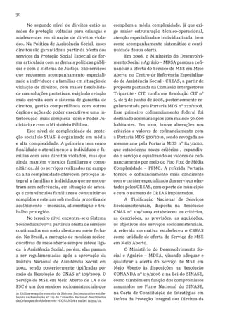 30
No segundo nível de direitos estão as
redes de proteção voltadas para crianças e
adolescentes em situação de direitos viola-
dos. Na Política de Assistência Social, esses
direitos são garantidos a partir da oferta dos
serviços da Proteção Social Especial de for-
ma articulada com as demais políticas públi-
cas e com o Sistema de Justiça. São serviços
que requerem acompanhamento especiali-
zado a indivíduos e a famílias em situação de
violação de direitos, com maior flexibilida-
de nas soluções protetivas, exigindo relação
mais estreita com o sistema de garantia de
direitos, gestão compartilhada com outros
órgãos e ações do poder executivo e uma in-
terlocução mais complexa com o Poder Ju-
diciário e com o Ministério Público.
Este nível de complexidade de prote-
ção social do SUAS é organizado em média
e alta complexidade. A primeira tem como
finalidade o atendimento a indivíduos e fa-
mílias com seus direitos violados, mas que
ainda mantêm vínculos familiares e comu-
nitários. Já os serviços realizados no campo
da alta complexidade oferecem proteção in-
tegral a famílias e indivíduos que se encon-
tram sem referência, em situação de amea-
ça e com vínculos familiares e comunitários
rompidos e estejam sob medida protetiva de
acolhimento – moradia, alimentação e tra-
balho protegido.
No terceiro nível encontra-se o Sistema
Socioeducativo21
a partir da oferta de serviços
continuados em meio aberto ou meio fecha-
do. No Brasil, a execução de medidas socioe-
ducativas de meio aberto sempre esteve liga-
da à Assistência Social, porém, elas passam
a ser regulamentadas após a aprovação da
Política Nacional de Assistência Social em
2004, sendo posteriormente tipificadas por
meio da Resolução do CNAS nº 109/2009. O
Serviço de MSE em Meio Aberto de LA e de
PSC é um dos serviços socioassistenciais que
21 Utiliza-se aqui o conceito de Sistema Socioeducativo estabe-
lecido na Resolução nº 119 do Conselho Nacional dos Direitos
da Criança e do Adolescente –CONANDA e na Lei 12.594/12.
compõem a média complexidade, já que exi-
ge maior estruturação técnico-operacional,
atenção especializada e individualizada, bem
como acompanhamento sistemático e conti-
nuidade de sua oferta.
Em 2008, o Ministério do Desenvolvi-
mento Social e Agrário – MDSA passou a cofi-
nanciar a oferta do Serviço de MSE em Meio
Aberto no Centro de Referência Especializa-
do de Assistência Social - CREAS, a partir de
proposta pactuada na Comissão Intergestores
Tripartite - CIT, conforme Resolução CIT nº
5, de 3 de junho de 2008, posteriormente re-
gulamentada pela Portaria MDS nº 222/2008.
Esse primeiro cofinanciamento federal foi
destinado aos municípios com mais de 50.000
habitantes. Em 2010, houve alterações nos
critérios e valores do cofinanciamento com
a Portaria MDS 520/2010, sendo revogada no
mesmo ano pela Portaria MDS nº 843/2010,
que estabeleceu novos critérios , expandin-
do o serviço e equalizando os valores de cofi-
nanciamento por meio do Piso Fixo de Média
Complexidade – PFMC. A referida Portaria
tornou o cofinanciamento mais condizente
com o caráter especializado dos serviços ofer-
tados pelos CREAS, com o porte do município
e com o número de CREAS implantados.
A Tipificação Nacional de Serviços
Socioassistenciais, disposta na Resolução
CNAS nº 109/2009 estabeleceu os critérios,
as descrições, as provisões, as aquisições,
os objetivos dos serviços socioassistenciais.
A referida normativa estabeleceu o CREAS
como unidade de oferta do Serviço de MSE
em Meio Aberto.
O Ministério do Desenvolvimento So-
cial e Agrário – MDSA, visando adequar e
qualificar a oferta do Serviço de MSE em
Meio Aberto às disposições na Resolução
CONANDA nº 119/2006 e na Lei do SINASE,
como também em função dos compromissos
assumidos no Plano Nacional do SINASE,
na Carta de Constituição de Estratégias em
Defesa da Proteção Integral dos Direitos da
 