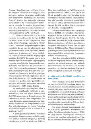 31
Criança e do Adolescente e no Plano Decenal
dos Direitos Humanos de Crianças e Ado-
lescentes, realizou expansão e qualificação
do Serviço com a deliberação da Resolução
CNAS nº 18/2014. Esta Resolução estabelece
novos critérios de cofinanciamento federal
para a execução do serviço, dispondo tam-
bém sobre diretrizes e competências dos en-
tes para o fortalecimento e a consolidação da
articulação entre o SUAS e o SINASE.
O cofinanciamento federal, a partir da
expansão e qualificação do Serviço de MSE
em Meio Aberto em 2014, disposto na Reso-
lução CNAS nº18/2014 e na Portaria MDS nº
13/2015, fortaleceu o suporte orçamentário,
reduzindo de 40 para 20 adolescentes por
grupo mantendo o valor repassado mensal-
mente para a oferta do serviço, e estabele-
ceu, ainda, o número máximo de grupos por
unidades de CREAS de acordo com o porte
do município. Os municípios elegíveis para a
expansão e qualificação foram aqueles com:
(I) Centro de Referência de Assistência So-
cial – CRAS com cofinanciamento federal e
implantado; (II) Centro de Referência Espe-
cializado de Assistência Social - CREAS com
cofinanciamento federal, implantado ou em
fase de implantação; (III) média mensal de
atendimento igual ou maior que 10 (dez) ado-
lescentes informados no Registro Mensal de
Atendimentos – RMA no ano de 2013.
As normativas que dispõem sobre a
expansão e qualificação enfatizam a terri-
torialização, um dos eixos estruturantes
do SUAS, garantindo a descentralização do
atendimento nos CREAS e integrando a exe-
cução do serviço ao acompanhamento fami-
liar do adolescente em cumprimento de me-
dida socioeducativa no Serviço de Proteção e
Atendimento Especializado a Famílias e In-
divíduos – PAEFI.
A Resolução CNAS nº 18/2014 reafirma a
necessidade de desenvolver o trabalho social
com famílias de forma integrado, a partir do
atendimento inicial no Serviço de MSE em
Meio Aberto, alinhado em PAEFI como servi-
ço estruturante do CREAS, e com o PAIF nos
CRAS, estabelecendo a territorialização do
atendimento dos adolescentes e de suas famí-
lias, não havendo, portanto, a possibilidade
de unidade CREAS ofertar exclusivamente o
Serviço de MSE em Meio Aberto, conforme
será discutido no capítulo três.
A normativa enfatiza que a execução do
Serviço de MSE em Meio aberto deve ser re-
alizada de forma articulada aos serviços da
Proteção Social Especial (PAEFI) e da Prote-
ção Social Básica (SCFV, PAIF, Acessuas Tra-
balho). Além disso, a oferta do atendimento
integral a adolescentes e suas famílias pelo
Serviço de MSE em Meio Aberto apenas será
possível por meio da atuação articulada com
as outras políticas e atores que compõem o
sistema socioeducativo.
Por fim, a Resolução CNAS nº18/2014
estabelece responsabilidades de cada ente fe-
derativo no cofinanciamento, na vigilância
socioassistencial, na avaliação, no monito-
ramento e no estabelecimento de fluxos e de
protocolos para a qualificação do serviço.
2.1.2 Normativas do SINASE e medidas em
meio aberto
Com a Resolução nº 119, de 11 de dezembro
de 2006, do CONANDA, que dispõe sobre o Sis-
tema Nacional de Atendimento Socioeducativo -
SINASE iniciou-se a regulamentação do sistema
socioeducativo em âmbito federativo. O Decreto
Presidencial de 13 de julho de 2006 estabeleceu a
criação da Comissão para a Articulação Interse-
torial do SINASE, com a atribuição de discutir os
mecanismos de implantação do Sistema Nacio-
nal de Atendimento Socioeducativo.
Em janeiro de 2012, é promulgada a Lei
nº 12.594/2012, que institui o Sistema Nacio-
nal de Atendimento Socioeducativo – SINA-
SE e regulamenta a aplicação e a execução do
conjunto de medidas socioeducativas. Esta-
belece previsões normativas para a atuação
 