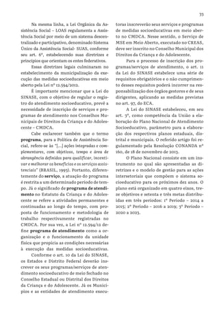 33
Na mesma linha, a Lei Orgânica da As-
sistência Social – LOAS regulamenta a Assis-
tência Social por meio de um sistema descen-
tralizado e participativo, denominado Sistema
Único da Assistência Social- SUAS, conforme
seu art. 6º, estabelecendo suas diretrizes e
princípios que orientam os entes federativos.
Essas diretrizes legais culminaram no
estabelecimento da municipalização da exe-
cução das medidas socioeducativas em meio
aberto pela Lei nº 12.594/2012.
É importante mencionar que a Lei do
SINASE, com o objetivo de regular o regis-
tro do atendimento socioeducativo, prevê a
necessidade de inscrição de serviços e pro-
gramas de atendimento nos Conselhos Mu-
nicipais de Direitos da Criança e do Adoles-
cente – CMDCA.
Cabe esclarecer também que o termo
programa, para a Política de Assistência So-
cial, refere-se às “[...] ações integradas e com-
plementares, com objetivos, tempo e área de
abrangência definidos para qualificar, incenti-
var e melhorar os benefícios e os serviços assis-
tenciais” (BRASIL, 1993). Portanto, diferen-
temente do serviço, a atuação do programa
é restrita a um determinado período de tem-
po. Já o significado de programa de atendi-
mento no Estatuto da Criança e do Adoles-
cente se refere a atividades permanentes e
continuadas ao longo do tempo, com pro-
posta de funcionamento e metodologia de
trabalho respectivamente registradas no
CMDCA. Por sua vez, a Lei nº 12.594/12 de-
fine programa de atendimento como a or-
ganização e o funcionamento da unidade
física que propicia as condições necessárias
à execução das medidas socioeducativas.
Conforme o art. 10 da Lei do SINASE,
os Estados e Distrito Federal deverão ins-
crever os seus programas/serviços de aten-
dimento socioeducativo de meio fechado no
Conselho Estadual ou Distrital dos Direitos
da Criança e do Adolescente. Já os Municí-
pios e as entidades de atendimento execu-
toras inscreverão seus serviços e programas
de medidas socioeducativas em meio aber-
to no CMDCA. Nesse sentido, o Serviço de
MSE em Meio Aberto, executado no CREAS,
deve ser inscrito no Conselho Municipal dos
Direitos da Criança e do Adolescente.
Para o processo de inscrição dos pro-
gramas/serviços de atendimento, o art. 11
da Lei do SINASE estabelece uma série de
requisitos obrigatórios e o não cumprimen-
to desses requisitos poderá incorrer na res-
ponsabilização dos órgãos gestores e de seus
dirigentes, aplicando as medidas previstas
no art. 97, do ECA.
A Lei do SINASE estabeleceu, em seu
art. 3º, como competência da União a ela-
boração do Plano Nacional de Atendimento
Socioeducativo, parâmetro para a elabora-
ção dos respectivos planos estaduais, dis-
trital e municipais. O referido artigo foi re-
gulamentado pela Resolução CONANDA nº
160, de 18 de novembro de 2013.
O Plano Nacional consiste em um ins-
trumento no qual são apresentadas as di-
retrizes e o modelo de gestão para as ações
intersetoriais que compõem o sistema so-
cioeducativo para os próximos dez anos. O
plano está organizado em quatro eixos, tre-
ze objetivos e setenta e três metas distribu-
ídas em três períodos: 1º Período – 2014 a
2015; 2º Período – 2016 a 2019; 3º Período –
2020 a 2023.
 