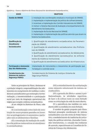 34
EIXOS OBJETIVOS
Gestão do SINASE 1. Instalação das coordenações estaduais e municipais do SINASE;
2. Implantação e implementação da política de cofinanciamento;
3. Incentivar a implantação dos Comitês Intersetoriais do SINASE;
4. Instituir o Sistema Nacional de Avaliação e Acompanhamento do
Atendimento Socioeducativo;
5. Implantação da Escola Nacional do SINASE;
6. Implantação e implementação das políticas setoriais que atuam no
Sistema Socioeducativo.
Qualificação do
Atendimento
Socioeducativo
1. Qualificação do atendimento socioeducativo: da Parametri-
zação do SINASE;
2. Qualificação do atendimento socioeducativo: dos Profissio-
nais do SINASE;
3. Qualificação do atendimento socioeducativo: Ao Adolescente;
4. Qualificação do atendimento socioeducativo: do enfrenta-
mento da Violência Institucional;
5. Qualificação do atendimento socioeducativo: da Infraestrutura.
Participação e Autonomia
das/ dos Adolescentes
Implantação de instrumentos e mecanismos de participação que
fortaleçam o controle social
Fortalecimento dos
Sistemas de Justiça e
Segurança Pública
Fortalecimento do Sistema de Justiça e Sistema de
Segurança Pública.
Quadro 4 – Eixos e objetivos do Plano Nacional de Atendimento Socioeducativo
Entre os princípios do Plano, destacam-se
a proteção integral e responsabilização dos ado-
lescentes em cumprimento de medidas e o aten-
dimentosocioeducativoquecontempleaterrito-
rialização, a intersetorialidade e a participação
social por meio da integração operacional dos
órgãos que compõe o sistema socioeducativo.
Já em relação às diretrizes do Plano, cabe
destacar:
(I) a socioeducação como meio de cons-
trução de novos projetos pautados no incen-
tivo ao protagonismo e à autonomia e pactu-
ados com os adolescentes e famílias;
(II) a introdução da mediação de confli-
tos e de práticas restaurativas no atendimen-
to socioeducativo;
(III) o reconhecimento da escolarização
como elemento estruturante do sistema so-
cioeducativo;
(IV) a garantia da oferta e acesso à pro-
fissionalização, às atividades esportivas,
de lazer e de cultura tanto no meio fechado
como na articulação da rede do meio aberto;
(V) a prevalência das medidas em meio
aberto sobre as medidas em meio fechado.
O modelo de gestão proposto pelo Plano
Nacional pressupõe coordenação do sistema
socioeducativo nos três níveis do Poder Execu-
tivo, o estabelecimento de instâncias de articu-
lação das políticas setoriais, chamadas Comis-
sões Intersetoriais, e a atuação das instâncias
de controle, especialmente os Conselhos de Di-
reitos da Criança e do Adolescente.
 