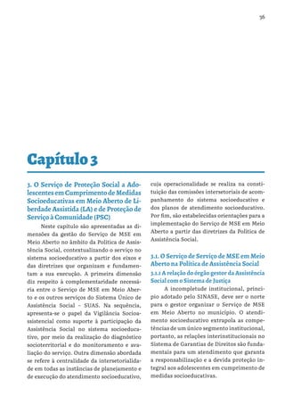 36
Capítulo3
3. O Serviço de Proteção Social a Ado-
lescentesemCumprimentodeMedidas
Socioeducativas em Meio Aberto de Li-
berdade Assistida (LA) e de Proteção de
Serviço à Comunidade (PSC)
Neste capítulo são apresentadas as di-
mensões da gestão do Serviço de MSE em
Meio Aberto no âmbito da Política de Assis-
tência Social, contextualizando o serviço no
sistema socioeducativo a partir dos eixos e
das diretrizes que organizam e fundamen-
tam a sua execução. A primeira dimensão
diz respeito à complementaridade necessá-
ria entre o Serviço de MSE em Meio Aber-
to e os outros serviços do Sistema Único de
Assistência Social – SUAS. Na sequência,
apresenta-se o papel da Vigilância Socioa-
ssistencial como suporte à participação da
Assistência Social no sistema socioeduca-
tivo, por meio da realização do diagnóstico
socioterritorial e do monitoramento e ava-
liação do serviço. Outra dimensão abordada
se refere à centralidade da intersetorialida-
de em todas as instâncias de planejamento e
de execução do atendimento socioeducativo,
cuja operacionalidade se realiza na consti-
tuição das comissões intersetoriais de acom-
panhamento do sistema socioeducativo e
dos planos de atendimento socioeducativo.
Por fim, são estabelecidas orientações para a
implementação do Serviço de MSE em Meio
Aberto a partir das diretrizes da Política de
Assistência Social.
3.1. O Serviço de Serviço de MSE em Meio
Aberto na Política de Assistência Social
3.1.1 A relação do órgão gestor da Assistência
Social com o Sistema de Justiça
A incompletude institucional, princi-
pio adotado pelo SINASE, deve ser o norte
para o gestor organizar o Serviço de MSE
em Meio Aberto no município. O atendi-
mento socioeducativo extrapola as compe-
tências de um único segmento institucional,
portanto, as relações interinstitucionais no
Sistema de Garantias de Direitos são funda-
mentais para um atendimento que garanta
a responsabilização e a devida proteção in-
tegral aos adolescentes em cumprimento de
medidas socioeducativas.
 