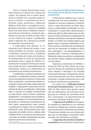 37
Entre as relações institucionais neces-
sárias destaca-se a relação com o Sistema de
Justiça, em especial com os atores direta-
mente envolvidos com o processo judicial a
quem se atribuiu o cometimento de ato in-
fracional: juízes, promotores e defensores
públicos. Desta forma, é competência do ór-
gão gestor municipal, a partir de um diálogo
direto com esses atores, estabelecer fluxos e
protocolos que oficializem a relação do aten-
dimento do Serviço de MSE em Meio Aber-
to com o Sistema de Justiça24
, considerando
desde a aplicação até a execução da medida
socioeducativa em meio aberto.
O órgão gestor deve garantir, na in-
terlocução com o Sistema de Justiça, a rea-
lização periódica de reuniões, capacitações
e seminários conjuntos entre a Assistência
Social e o Sistema de Justiça, principalmen-
te estabelecendo um canal de comunicação
permanente entre a equipe do CREAS e re-
presentantes e equipes do Sistema de Justiça
para estudos de caso e compartilhamento de
informações relativas aos adolescentes em
cumprimento de medida socioeducativa.
Considerando a mudança de gestores nos
município e a rotatividade de juízes e promoto-
res em suas respectivas comarcas, é comum que
fluxos e protocolos, anteriormente fixados en-
tre gestão e Sistema de Justiça, sofram desconti-
nuidades. O órgão gestor, nesses casos, tem im-
portante função de sensibilização e informação
sobre a execução de medidas socioeducativas
em meio aberto e sobre os fluxos e protocolos
estabelecidos. A formalização dos procedimen-
tos de comunicação e de encaminhamentos re-
lacionados ao atendimento socioeducativo em
meio aberto proporcionarão maior controle
e qualificação da relação entre as instituições,
permitindo, assim, direcionamento para o pla-
nejamento do trabalho técnico realizado pelas
unidades CREAS, e os alcances necessários para
a execução da medida socioeducativa dos ado-
lescentes autores de ato infracional.
24 Ver inciso V do artigo 10 da Resolução CNAS nº 18/2014.
3.1.2. O Serviço de MSE em Meio Aberto e
sua relação com os demais serviços socio-
assistenciais
A PNAS (2004) estabelece que a rede so-
cioassistencial tem como parâmetro a oferta
integrada de serviços, programas, benefícios.
Entre os eixos estruturantes da PNAS, desta-
cam-se a matricialidade sociofamiliar e a terri-
torialização. É a partir desse referencial que o
Serviço de MSE em Meio Aberto deve ser ofer-
tado nos CREAS, destinados ao atendimento de
famílias e indivíduos em situação de violação de
direitos. Os CREAS são unidades públicas com
gestão estatal e de grande capilaridade no ter-
ritório nacional. O atendimento ao adolescente
autor de ato infracional, no âmbito do SUAS,
deve contemplar a sua responsabilização e a
proteção social. O Serviço é referência para o
Sistema de Justiça encaminhar os adolescentes
que deverão cumprir medidas socioeducativas
em meio aberto.
Seguindo as normativas do SINASE, o
Serviço de MSE em Meio Aberto deve fazer
parte do Sistema de Atendimento Socioedu-
cativo Estadual e Municipal e da Comissão
Intersetorial Estadual e Municipal de Atendi-
mento Socioeducativo, que têm o objetivo de
consolidar a atuação intersetorial para a efe-
tivação do atendimento socioeducativo.
De acordo com a Tipificação Nacional
de Serviços Socioassistenciais, o Serviço de
MSE em Meio Aberto deve garantir aquisi-
ções aos adolescentes, que consistem nas se-
guranças de acolhida, de convivência fami-
liar e comunitária e de desenvolvimento de
autonomia individual, familiar e social.
A segurança de acolhida deverá garan-
tir condições de dignidade em um ambiente
favorável ao diálogo que estimule a apresen-
tação de demandas e interesses pelo usuário.
É importante ressaltar que esta relação asse-
gure que os estereótipos, socialmente disse-
minados, não interfiram na acolhida.
A segurança de convivência familiar e
comunitária está diretamente relacionada à
 