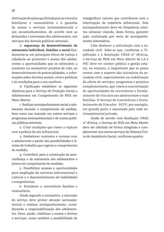 38
efetivaçãodeaçõesquefortaleçamosvínculos
familiares e comunitários e à garantia
de acesso a serviços socioassistenciais e
aos encaminhamentos, de acordo com as
demandas e interesses dos adolescentes, aos
serviços das demais políticas setoriais.
A segurança de desenvolvimento de
autonomia individual, familiar e social fun-
damenta-se em princípios éticos de justiça e
cidadania ao promover o acesso dos adoles-
centes a oportunidades que os estimulem a
construir ou reconstruir projetos de vida, ao
desenvolvimento de potencialidades, a infor-
mações sobre direitos sociais, civis e políticos
e às condições para o seu usufruto.
A Tipificação estabelece os seguintes
objetivos para o Serviço de Proteção Social a
Adolescentes em Cumprimento de MSE em
Meio Aberto:
1. Realizar acompanhamento social a ado-
lescente durante o cumprimento da medida,
bem como sua inserção em outros serviços e
programas socioassistenciais e de outras politi-
cas públicas setoriais;
2. Criar condições que visem a ruptura
com a prática do ato infracional;
3. Estabelecer contratos e normas com
o adolescente a partir das possibilidades e li-
mites de trabalho que regrem o cumprimento
da medida;
4. Contribuir para a construção da auto-
confiança e da autonomia dos adolescentes e
jovens em cumprimento de medidas;
5. Possibilitar acessos e oportunidades
para ampliação do universo informacional e
cultural e o desenvolvimento de habilidades
e competências;
6. Fortalecer a convivência familiar e
comunitária.
Ainda segundo a normativa, a execução
do serviço deve prover atenção socioassis-
tencial e realizar acompanhamento, consi-
derando a responsabilização dos adolescen-
tes. Deve, ainda, viabilizar o acesso a diretos
e serviços, como também a possibilidade de
ressignificar valores que contribuem com a
interrupção da trajetória infracional. Este
acompanhamento deve ter frequência míni-
ma semanal visando, desta forma, garantir
ação continuada por meio de acompanha-
mento sistemático.
Cabe destacar a articulação com a so-
ciedade civil. Sabe-se que, conforme a Ti-
pificação e a Resolução CNAS nº 18/2014,
o Serviço de MSE em Meio Aberto de LA e
PSC deve ter caráter público e gestão esta-
tal, no entanto, é importante que se possa
contar com o suporte das iniciativas da so-
ciedade civil, especialmente na viabilização
da oferta de serviços, programas e projetos
complementares, que visem à concretização
de oportunidades de convivência e fortale-
cimento de vínculos aos adolescentes e suas
famílias. O Serviço de Convivência e Forta-
lecimento de Vínculos - SCFV, por exemplo,
em grande parte é executado pela rede so-
cioassistencial privada.
Ainda de acordo com Resolução CNAS
nº 18/2014, o Serviço de MSE em Meio Aberto
deve ser ofertado de forma integrada e com-
plementar aos outros serviços do Sistema Úni-
co de Assistência Social, conforme quadro:
 