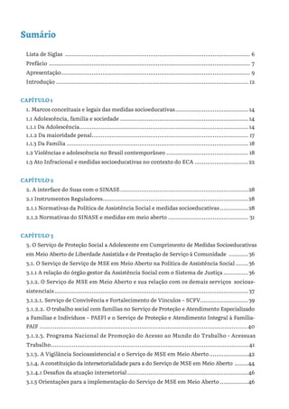 Sumário
Lista de Siglas ......................................................................................................... 6
Prefácio .................................................................................................................. 7
Apresentação........................................................................................................... 9
Introdução............................................................................................................. 12
CAPÍTULO 1
1. Marcos conceituais e legais das medidas socioeducativas.......................................... 14
1.1 Adolescência, família e sociedade......................................................................... 14
1.1.1 Da Adolescência................................................................................................ 14
1.1.2 Da maioridade penal......................................................................................... 17
1.1.3 Da Família....................................................................................................... 18
1.2 Violências e adolescência no Brasil contemporâneo............................................... 18
1.3 Ato Infracional e medidas socioeducativas no contexto do ECA...............................22
CAPÍTULO 2
2. A interface do Suas com o SINASE.........................................................................28
2.1 Instrumentos Reguladores..................................................................................28
2.1.1 Normativas da Política de Assistência Social e medidas socioeducativas.................28
2.1.2 Normativas do SINASE e medidas em meio aberto.............................................. 31
CAPÍTULO 3
3. O Serviço de Proteção Social a Adolescente em Cumprimento de Medidas Socioeducativas
em Meio Aberto de Liberdade Assistida e de Prestação de Serviço à Comunidade ............36
3.1. O Serviço de Serviço de MSE em Meio Aberto na Política de Assistência Social........36
3.1.1 A relação do órgão gestor da Assistência Social com o Sistema de Justiça...............36
3.1.2. O Serviço de MSE em Meio Aberto e sua relação com os demais serviços socioas-
sistenciais..............................................................................................................37
3.1.2.1. Serviço de Convivência e Fortalecimento de Vínculos – SCFV............................39
3.1.2.2. O trabalho social com famílias no Serviço de Proteção e Atendimento Especializado
a Famílias e Indivíduos – PAEFI e o Serviço de Proteção e Atendimento Integral à Família-
PAIF ............................................................................................................... 40
3.1.2.3. Programa Nacional de Promoção do Acesso ao Mundo do Trabalho - Acessuas
Trabalho..........................................................................................................41
3.1.3. A Vigilância Socioassistencial e o Serviço de MSE em Meio Aberto.......................42
3.1.4. A constituição da intersetorialidade para a do Serviço de MSE em Meio Aberto .........44
3.1.4.1 Desafios da atuação intersetorial.....................................................................46
3.1.5 Orientações para a implementação do Serviço de MSE em Meio Aberto.................46
 
