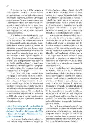 40
É importante que o SCFV organize a
oferta de forma a acolher os adolescentes em
cumprimento de medida socioeducativa em
meio aberto e egressos, evitando a formação
de grupos específicos de adolescentes de me-
didas socioeducativas para não suscitar pre-
conceitos e segregação, uma vez que o obje-
tivo do diálogo entre estes dois serviços deve
ser a ampliação das relações de sociabilidade
desses adolescentes.
A participação de adolescentes em cum-
primento de medidas socioeducativas no
SCFV deve ocorrer da mesma forma que a
dos demais adolescentes prioritários, garan-
tindo-lhes os mesmos direitos e deveres. As
atividades desenvolvidas pelo Serviço deve
possibilitar aos adolescentes a construção de
novos vínculos e a ampliação de suas vivên-
cias, tais como cultura, esporte, retorno à es-
cola. É importante que o encaminhamento
ao SCFV seja dialogado com o adolescente e
sua família na elaboração do PIA, levando em
consideração interesses, aptidões e perspecti-
vas no intuito de evitar evasões e frustrações
no processo de participação.
O SCFV tem como foco a constituição de
um espaço de convivência por meio do desen-
volvimento de atividades que estimulem o con-
vívio social, a participação e exercício da cida-
dania visando o fortalecimento dos vínculos
familiares e comunitários. Desta forma, não se
trata de um serviço de cumprimento de medida
socioeducativa de LA ou de PSC, e sim da oferta
de uma atividade suplementar. As atividades
do SCFV não possuem caráter sancionatório,
nem reparador de atos infracionais cometidos
pelos adolescentes.
3.1.2.2. O trabalho social com famílias no
Serviço de Proteção e Atendimento Espe-
cializado a Famílias e Indivíduos – PAEFI e
o Serviço de Proteção e Atendimento Inte-
gral à Família- PAIF
No processo de planejamento integra-
do e atuação complementar dos serviços do
SUAS, é fundamental que o Serviço de MSE
em Meio Aberto estabeleça constante inter-
locução com a equipe do Serviço de Proteção
e Atendimento Especializado a Famílias e
Indivíduos – PAEFI, para a realização de um
trabalho integrado entre os técnicos dos dois
serviços com objetivo de realizar uma avalia-
ção sobre a necessidade de inserção ou não
da família do adolescente em cumprimento
de medidas socioeducativas neste serviço.
O trabalho social com famílias requer
a realização de estudos de caso sobre as
condições de vida e a dinâmica familiar. É
fundamental avaliar as situações que de-
mandam acompanhamento do PAEFI. A ar-
ticulação se faz necessária também com o
Serviço de Proteção e Atendimento Integral
à Família- PAIF, realizando a leitura conjun-
ta da trajetória da família na rede socioas-
sistencial e o planejamento das estratégias
necessárias ao fortalecimento de seu papel
protetivo frente as situações de vulnerabili-
dade vivenciadas.
A articulação dos técnicos dos Serviços
de Medidas, do PAIF e do PAEFI favorece a
qualificação do trabalho técnico, ao propor-
cionar a circulação de informações entre as
equipes, resultando em intervenções mais
precisas e alinhadas às demandas dos ado-
lescentes e de suas famílias. É importante
destacar que o trabalho social com famílias,
realizado tanto pelo PAIF quanto pelo PAE-
FI, deve considerar o contexto de vida dos
adolescentes e de suas famílias - aspectos
socioeconômicos, políticos, culturais e am-
bientais – e o território, identificando suas
vulnerabilidades, riscos sociais, dinâmicas e
potencialidades.
Em particular, o trabalho social com
famílias busca fortalecê-las no exercício de
seu papel de cuidado, proteção, socialização
e suporte frente a situações de violação vi-
venciada por elas. Deve promover o acesso
dos seus membros a serviços públicos, visan-
do à garantia dos direitos de cidadania.
 