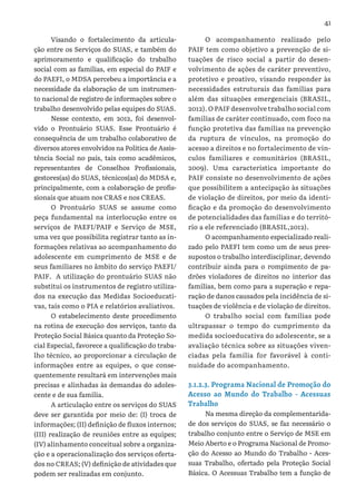 41
Visando o fortalecimento da articula-
ção entre os Serviços do SUAS, e também do
aprimoramento e qualificação do trabalho
social com as famílias, em especial do PAIF e
do PAEFI, o MDSA percebeu a importância e a
necessidade da elaboração de um instrumen-
to nacional de registro de informações sobre o
trabalho desenvolvido pelas equipes do SUAS.
Nesse contexto, em 2012, foi desenvol-
vido o Prontuário SUAS. Esse Prontuário é
consequência de um trabalho colaborativo de
diversos atores envolvidos na Política de Assis-
tência Social no país, tais como acadêmicos,
representantes de Conselhos Profissionais,
gestores(as) do SUAS, técnicos(as) do MDSA e,
principalmente, com a colaboração de profis-
sionais que atuam nos CRAS e nos CREAS.
O Prontuário SUAS se assume como
peça fundamental na interlocução entre os
serviços de PAEFI/PAIF e Serviço de MSE,
uma vez que possibilita registrar tanto as in-
formações relativas ao acompanhamento do
adolescente em cumprimento de MSE e de
seus familiares no âmbito do serviço PAEFI/
PAIF. A utilização do prontuário SUAS não
substitui os instrumentos de registro utiliza-
dos na execução das Medidas Socioeducati-
vas, tais como o PIA e relatórios avaliativos.
O estabelecimento deste procedimento
na rotina de execução dos serviços, tanto da
Proteção Social Básica quanto da Proteção So-
cial Especial, favorece a qualificação do traba-
lho técnico, ao proporcionar a circulação de
informações entre as equipes, o que conse-
quentemente resultará em intervenções mais
precisas e alinhadas às demandas do adoles-
cente e de sua família.
A articulação entre os serviços do SUAS
deve ser garantida por meio de: (I) troca de
informações; (II) definição de fluxos internos;
(III) realização de reuniões entre as equipes;
(IV) alinhamento conceitual sobre a organiza-
ção e a operacionalização dos serviços oferta-
dos no CREAS; (V) definição de atividades que
podem ser realizadas em conjunto.
O acompanhamento realizado pelo
PAIF tem como objetivo a prevenção de si-
tuações de risco social a partir do desen-
volvimento de ações de caráter preventivo,
protetivo e proativo, visando responder às
necessidades estruturais das famílias para
além das situações emergenciais (BRASIL,
2012). O PAIF desenvolve trabalho social com
famílias de caráter continuado, com foco na
função protetiva das famílias na prevenção
da ruptura de vínculos, na promoção do
acesso a direitos e no fortalecimento de vín-
culos familiares e comunitários (BRASIL,
2009). Uma característica importante do
PAIF consiste no desenvolvimento de ações
que possibilitem a antecipação às situações
de violação de direitos, por meio da identi-
ficação e da promoção do desenvolvimento
de potencialidades das famílias e do territó-
rio a ele referenciado (BRASIL,2012).
O acompanhamento especializado reali-
zado pelo PAEFI tem como um de seus pres-
supostos o trabalho interdisciplinar, devendo
contribuir ainda para o rompimento de pa-
drões violadores de direitos no interior das
famílias, bem como para a superação e repa-
ração de danos causados pela incidência de si-
tuações de violência e de violação de direitos.
O trabalho social com famílias pode
ultrapassar o tempo do cumprimento da
medida socioeducativa do adolescente, se a
avaliação técnica sobre as situações viven-
ciadas pela família for favorável à conti-
nuidade do acompanhamento.
3.1.2.3. Programa Nacional de Promoção do
Acesso ao Mundo do Trabalho - Acessuas
Trabalho
Na mesma direção da complementarida-
de dos serviços do SUAS, se faz necessário o
trabalho conjunto entre o Serviço de MSE em
Meio Aberto e o Programa Nacional de Promo-
ção do Acesso ao Mundo do Trabalho - Aces-
suas Trabalho, ofertado pela Proteção Social
Básica. O Acessuas Trabalho tem a função de
 