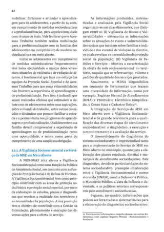 42
mobilizar, fortalecer e articular a aprendiza-
gem para os adolescentes, a partir de 14 anos,
em cumprimento de medidas socioeducativas
e a profissionalização, para aqueles com idade
com 16 anos ou mais. Vale lembrar que o Aces-
suas Trabalho também realiza mobilização
para a profissionalização com as famílias dos
adolescentes em cumprimento de medidas so-
cioeducativas em meio aberto.
Como os adolescentes em cumprimento
de medidas socioeducativas frequentemente
têm baixa escolaridade e muitos deles viven-
ciam situações de violência e de violação de di-
reitos, é fundamental que haja um esforço das
equipes da Proteção Social Especial e do Aces-
suas Trabalho para que essas vulnerabilidades
não frustrem a experiência de aprendizagem e
de profissionalização. Para isso, é indicado que
sejam realizadas oficinas que estimulem o de-
bate com os adolescentes sobre suas aspirações,
sobre o mundo do trabalho, entre outros conte-
údos e dinâmicas que possam facilitar a entra-
da e a permanência nos programas de aprendi-
zagem e profissionalização. O adolescente e sua
família devem compreender a experiência de
aprendizagem ou de profissionalização como
uma oportunidade, e nunca como parte do
cumprimento de uma sanção ou obrigação.
3.1.3. A Vigilância Socioassistencial e o Servi-
ço de MSE em Meio Aberto
A NOB-SUAS 2012 afirma a Vigilância
Socioassistencial como uma função da Política
de Assistência Social, em conjunto com as fun-
ções de Proteção Social e de Defesa de Direitos.
A Vigilância Socioassistencial tem como prin-
cípio contribuir com as áreas de proteção so-
cial básica e proteção social especial, por meio
da elaboração de estudos, planos e diagnósti-
cos que revelam a realidade dos territórios e
as necessidades da população. A sua produção
tem o objetivo de contribuir com a Gestão na
formulação, planejamento e execução das di-
versas ações para a oferta de serviço.
As informações produzidas, sistema-
tizadas e analisadas pela Vigilância Social
organizam-se em duas dimensões, que dialo-
gam entre si: (I) Vigilância de Riscos e Vul-
nerabilidades – sistematiza as informações
sobre as situações de riscos e vulnerabilida-
des sociais que incidem sobre famílias e indi-
víduos e dos eventos de violação de direitos,
os quais revelam as necessidades de proteção
social da população; (II) Vigilância de Pa-
drões e Serviços – objetiva a caracterização
da oferta da rede socioassistencial no terri-
tório, naquilo que se refere ao tipo, volume e
padrões de qualidade dos serviços prestados.
Atualmente, o MDSA disponibiliza
um conjunto de ferramentas que trazem
uma diversidade de informação, como por
exemplo, Registro Mensal de Atendimentos
(RMA) e Prontuário Eletrônico Simplifica-
do, o Censo Suas e Cadastro Único25
.
A integração do Serviço de MSE em
Meio Aberto com a Vigilância Socioassis-
tencial é de grande relevância para a quali-
ficação das diversas etapas do atendimento
socioeducativo: o diagnóstico, a execução e
o monitoramento e a avaliação do serviço.
O desenvolvimento do diagnóstico do
sistema socioeducativo é imprescindível tanto
para a implementação do Serviço de MSE em
Meio Aberto no município, quanto para a ela-
boração dos planos estaduais, distrital e mu-
nicipais de atendimento socioeducativo. Este
diagnóstico, devido às particularidades do sis-
tema socioeducativo, pressupõe interlocução
entre a Vigilância Socioassistencial e outros
atores do SINASE, como a Defensoria Pública,
o Ministério Público, a Vara da Infância e Ju-
ventude, e as políticas setoriais corresponsá-
veis pelo atendimento socioeducativo.
Seguem, no quadro, informações que
podem ser levantadas e sistematizadas para
a elaboração do diagnóstico socioeducativo:
25 Para maiores informações a respeito dessas e de outras fer-
ramentas, vide capítulo Registro Mensal - Monitoramento e
Avaliação.
 