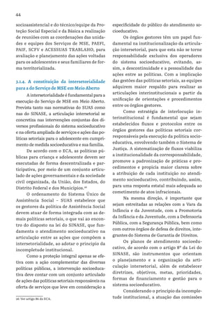 44
socioassistencial e do técnico/equipe da Pro-
teção Social Especial e da Básica a realização
de reuniões com as coordenações das unida-
des e equipes dos Serviços de MSE, PAEFI,
PAIF, SCFV e ACESSUAS TRABLAHO, para
avaliação e planejamento das ações voltadas
para os adolescentes e seus familiares de for-
ma territorializada.
3.1.4. A constituição da intersetorialidade
para a do Serviço de MSE em Meio Aberto
A intersetorialidade é fundamental para a
execução do Serviço de MSE em Meio Aberto.
Prevista tanto nas normativas do SUAS como
nas do SINASE, a articulação intersetorial se
concretiza nas intervenções conjuntas dos di-
versos profissionais do sistema socioeducativo
e na oferta ampliada de serviços e ações das po-
líticas setoriais para o adolescente em cumpri-
mento de medida socioeducativa e sua família.
De acordo com o ECA, as políticas pú-
blicas para criança e adolescente devem ser
executadas de forma descentralizada e par-
ticipativa, por meio de um conjunto articu-
lado de ações governamentais e da sociedade
civil organizada, da União, dos Estados, do
Distrito Federal e dos Municípios.26
O ordenamento do Sistema Único de
Assistência Social – SUAS estabelece que
os gestores da política de Assistência Social
devem atuar de forma integrada com as de-
mais políticas setoriais, o que vai ao encon-
tro do disposto na lei do SINASE, que fun-
damenta o atendimento socioeducativo na
articulação entre as ações que compõem a
intersetorialidade, ao adotar o principio da
incompletude institucional.
Como a proteção integral apenas se efe-
tiva com a ação complementar das diversas
políticas públicas, a intervenção socioeduca-
tiva deve contar com um conjunto articulado
de ações das políticas setoriais responsáveis na
oferta de serviços que leve em consideração a
26 Ver artigo 86 do ECA.
especificidade do público do atendimento so-
cioeducativo.
Os órgãos gestores têm um papel fun-
damental na institucionalização da articula-
ção intersetorial, para que esta não se torne
responsabilidade exclusiva dos operadores
do sistema socioeducativo, evitando, as-
sim, a descontinuidade e a pessoalidade das
ações entre as políticas. Com a implicação
das gestões das políticas setoriais, as equipes
adquirem maior respaldo para realizar as
articulações interinstitucionais a partir da
unificação de orientações e procedimentos
entre os órgãos gestores.
Como estratégia de interlocução in-
terinstitucional é fundamental que sejam
estabelecidos fluxos e protocolos entre os
órgãos gestores das políticas setoriais cor-
responsáveis pela execução da política socio-
educativa, envolvendo também o Sistema de
Justiça. A sistematização de fluxos viabiliza
a institucionalidade da corresponsabilidade,
promove a padronização de práticas e pro-
cedimentos e propicia maior clareza sobre
a atribuição de cada instituição no atendi-
mento socioeducativo, contribuindo, assim,
para uma resposta estatal mais adequada ao
cometimento de atos infracionais.
Na mesma direção, é importante que
sejam estreitadas as relações com a Vara da
Infância e da Juventude, com a Promotoria
da Infância e da Juventude, com a Defensoria
Pública, com a Segurança Pública, bem como
com outros órgãos de defesa de direitos, inte-
grantes do Sistema de Garantia de Direitos.
Os planos de atendimento socioedu-
cativo, de acordo com o artigo 8º da Lei do
SINASE, são instrumentos que orientam
o planejamento e a organização da arti-
culação intersetorial, além de estabelecer
diretrizes, objetivos, metas, prioridades,
formas de financiamento e gestão para o
sistema socioeducativo.
Considerando o princípio da incomple-
tude institucional, a atuação das comissões
 