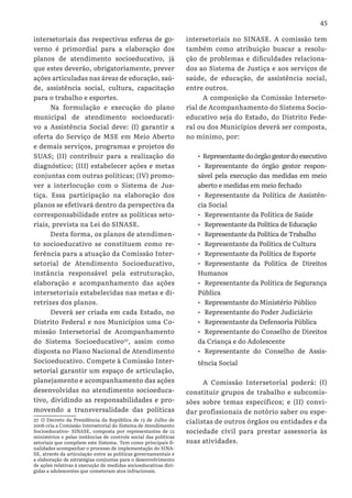 45
intersetoriais das respectivas esferas de go-
verno é primordial para a elaboração dos
planos de atendimento socioeducativo, já
que estes deverão, obrigatoriamente, prever
ações articuladas nas áreas de educação, saú-
de, assistência social, cultura, capacitação
para o trabalho e esportes.
Na formulação e execução do plano
municipal de atendimento socioeducati-
vo a Assistência Social deve: (I) garantir a
oferta do Serviço de MSE em Meio Aberto
e demais serviços, programas e projetos do
SUAS; (II) contribuir para a realização do
diagnóstico; (III) estabelecer ações e metas
conjuntas com outras políticas; (IV) promo-
ver a interlocução com o Sistema de Jus-
tiça. Essa participação na elaboração dos
planos se efetivará dentro da perspectiva da
corresponsabilidade entre as políticas seto-
riais, prevista na Lei do SINASE.
Desta forma, os planos de atendimen-
to socioeducativo se constituem como re-
ferência para a atuação da Comissão Inter-
setorial de Atendimento Socioeducativo,
instância responsável pela estruturação,
elaboração e acompanhamento das ações
intersetoriais estabelecidas nas metas e di-
retrizes dos planos.
Deverá ser criada em cada Estado, no
Distrito Federal e nos Municípios uma Co-
missão Intersetorial de Acompanhamento
do Sistema Socioeducativo27
, assim como
disposta no Plano Nacional de Atendimento
Socioeducativo. Compete à Comissão Inter-
setorial garantir um espaço de articulação,
planejamento e acompanhamento das ações
desenvolvidas no atendimento socioeduca-
tivo, dividindo as responsabilidades e pro-
movendo a transversalidade das políticas
27 O Decreto da Presidência da República de 13 de Julho de
2006 cria a Comissão Intersetorial do Sistema de Atendimento
Socioeducativo- SINASE, composta por representantes de 12
ministérios e pelas instâncias de controle social das políticas
setoriais que compõem este Sistema. Tem como principais fi-
nalidades acompanhar o processo de implementação do SINA-
SE, através da articulação entre as políticas governamentais e
a elaboração de estratégias conjuntas para o desenvolvimento
de ações relativas à execução de medidas socioeducativas diri-
gidas a adolescentes que cometeram atos infracionais.
intersetoriais no SINASE. A comissão tem
também como atribuição buscar a resolu-
ção de problemas e dificuldades relaciona-
dos ao Sistema de Justiça e aos serviços de
saúde, de educação, de assistência social,
entre outros.
A composição da Comissão Interseto-
rial de Acompanhamento do Sistema Socio-
educativo seja do Estado, do Distrito Fede-
ral ou dos Municípios deverá ser composta,
no mínimo, por:
•	 Representantedoórgãogestordoexecutivo
•	 Representante do órgão gestor respon-
sável pela execução das medidas em meio
aberto e medidas em meio fechado
•	 Representante da Política de Assistên-
cia Social
•	 Representante da Política de Saúde
•	 Representante da Política de Educação
•	 Representante da Política de Trabalho
•	 Representante da Política de Cultura
•	 Representante da Política de Esporte
•	 Representante da Política de Direitos
Humanos
•	 Representante da Política de Segurança
Pública
•	 Representante do Ministério Público
•	 Representante do Poder Judiciário
•	 Representante da Defensoria Pública
•	 Representante do Conselho de Direitos
da Criança e do Adolescente
•	 Representante do Conselho de Assis-
tência Social
A Comissão Intersetorial poderá: (I)
constituir grupos de trabalho e subcomis-
sões sobre temas específicos; e (II) convi-
dar profissionais de notório saber ou espe-
cialistas de outros órgãos ou entidades e da
sociedade civil para prestar assessoria às
suas atividades.
 