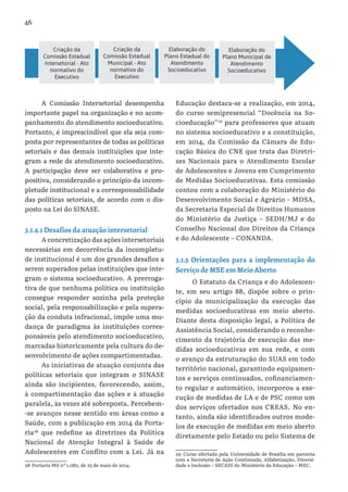 46
A Comissão Intersetorial desempenha
importante papel na organização e no acom-
panhamento do atendimento socioeducativo.
Portanto, é imprescindível que ela seja com-
posta por representantes de todas as políticas
setoriais e das demais instituições que inte-
gram a rede de atendimento socioeducativo.
A participação deve ser colaborativa e pro-
positiva, considerando o princípio da incom-
pletude institucional e a corresponsabilidade
das políticas setoriais, de acordo com o dis-
posto na Lei do SINASE.
3.1.4.1 Desafios da atuação intersetorial
A concretização das ações intersetoriais
necessárias em decorrência da incompletu-
de institucional é um dos grandes desafios a
serem superados pelas instituições que inte-
gram o sistema socioeducativo. A prerroga-
tiva de que nenhuma política ou instituição
consegue responder sozinha pela proteção
social, pela responsabilização e pela supera-
ção da conduta infracional, impõe uma mu-
dança de paradigma às instituições corres-
ponsáveis pelo atendimento socioeducativo,
marcadas historicamente pela cultura do de-
senvolvimento de ações compartimentadas.
As iniciativas de atuação conjunta das
políticas setoriais que integram o SINASE
ainda são incipientes, favorecendo, assim,
à compartimentação das ações e à atuação
paralela, às vezes até sobreposta. Percebem-
-se avanços nesse sentido em áreas como a
Saúde, com a publicação em 2014 da Porta-
ria28
que redefine as diretrizes da Política
Nacional de Atenção Integral à Saúde de
Adolescentes em Conflito com a Lei. Já na
28 Portaria MS nº 1.082, de 23 de maio de 2014.
Educação destaca-se a realização, em 2014,
do curso semipresencial “Docência na So-
cioeducação”29
para professores que atuam
no sistema socioeducativo e a constituição,
em 2014, da Comissão da Câmara de Edu-
cação Básica do CNE que trata das Diretri-
zes Nacionais para o Atendimento Escolar
de Adolescentes e Jovens em Cumprimento
de Medidas Socioeducativas. Esta comissão
contou com a colaboração do Ministério do
Desenvolvimento Social e Agrário – MDSA,
da Secretaria Especial de Direitos Humanos
do Ministério da Justiça – SEDH/MJ e do
Conselho Nacional dos Direitos da Criança
e do Adolescente – CONANDA.
3.1.5 Orientações para a implementação do
Serviço de MSE em Meio Aberto
O Estatuto da Criança e do Adolescen-
te, em seu artigo 88, dispõe sobre o prin-
cípio da municipalização da execução das
medidas socioeducativas em meio aberto.
Diante desta disposição legal, a Política de
Assistência Social, considerando o reconhe-
cimento da trajetória de execução das me-
didas socioeducativas em sua rede, e com
o avanço da estruturação do SUAS em todo
território nacional, garantindo equipamen-
tos e serviços continuados, cofinanciamen-
to regular e automático, incorporou a exe-
cução de medidas de LA e de PSC como um
dos serviços ofertados nos CREAS. No en-
tanto, ainda são identificados outros mode-
los de execução de medidas em meio aberto
diretamente pelo Estado ou pelo Sistema de
29 Curso ofertado pela Universidade de Brasília em parceria
com a Secretaria de Ação Continuada, Alfabetização, Diversi-
dade e Inclusão – SECADI do Ministério da Educação – MEC.
Criação da
Comissão Estadual
Intersetorial - Ato
normativo do
Executivo
Criação da
Comissão Estadual
Municipal - Ato
normativo do
Executivo
Elaboração do
Plano Estadual do
Atendimento
Socioeducativo
Elaboração do
Plano Municipal de
Atendimento
Socioeducativo
 