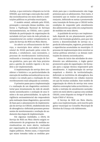 47
Justiça, o que contraria o disposto na Lei do
SINASE, que restringe a execução das medi-
das socioeducativas em meio aberto a insti-
tuições públicas ou privadas municipais.
O modelo estatal, adotado pelo SUAS,
pressupõe a execução dessas medidas, con-
forme a Tipificação Nacional de Serviços
Socioassistenciais, no CREAS, com a possi-
bilidade da participação de organizações da
sociedade civil por meio da rede privada so-
cioassistencial em caráter complementar às
ações do Serviço de MSE em Meio Aberto.
Ao aderir ao cofinanciamento do Ser-
viço, o município deve adotar o modelo
estatal do SUAS pactuado pelos entes fe-
derados, e estabelecer, caso necessário, o
processo de reordenamento institucional,
realizando a transição da execução de for-
ma gradativa, para que não haja prejuízo
para a gestão do modelo vigente e do mo-
delo a ser implementado.
A implementação do serviço deve con-
siderar o histórico e as particularidades da
execução de medidas socioeducativas no mu-
nicípio e no estado para a realização de um
reordenamento mais adequado ao contexto.
O primeiro passo para a implementação
é a realização de um diagnóstico socioterri-
torial para levantamento da rede de atendi-
mento socioeducativo e avaliação de seus li-
mites e de suas potencialidades. As ações de
vigilância socioassistencial são responsáveis
pela realização desse diagnóstico, que servirá
de base para o planejamento da implementa-
ção do serviço no CREAS, estabelecendo área
de abrangência e definindo processos perma-
nentes de monitoramento e avaliação do an-
damento das etapas de implementação.
Em algumas realidades, a oferta do
Serviço de MSE em Meio Aberto exigirá re-
ordenamento de programas de medidas so-
cioeducativas em meio aberto, realizados
por organizações da sociedade civil ou por
órgãos públicos. Nestes casos, é importante
que sejam tomadas todas as medidas pos-
síveis para que o reordenamento não traga
prejuízos para os adolescentes. Para tanto, é
necessário que se realize um planejamento
conjunto, definindo-se metas e promovendo
uma transição de forma que o CREAS tenha
condições de responder pelo atendimento
dos adolescentes que estão em cumprimento
de medidas em meio aberto.
A qualidade do serviço a ser implemen-
tado depende de um planejamento partici-
pativo e de transição gradativa, para que não
ocorra a descontinuidade do serviço ou a
perda de informações, registros, prontuários
e experiências acumuladas no município. O
processo de implementação deve envolver as
outras políticas setoriais e as demais insti-
tuições do sistema socioeducativo.
Antes do início das atividades de aten-
dimento aos adolescentes, o órgão gestor
promoverá ações de capacitação e de forma-
ção para a equipe técnica responsável pelo
atendimento. A implementação do serviço
respeitará a diretriz da territorialização,
definindo os territórios de abrangência dos
CREAS, especialmente em cidades maiores
em que há muitas unidades. Esse modelo de
organização da oferta do serviço tem como
objetivo contemplar todos os territórios, evi-
tando a restrição do atendimento socioedu-
cativo em meio aberto a apenas uma unidade
CREAS, como disposto no Artigo 6º da Reso-
lução CNAS nº 18/2014.
O Serviço de MSE em Meio Aberto,
após a sua implementação, será inscrito pelo
gestor municipal no Conselho Municipal de
Direitos da Criança e do Adolescente.
 