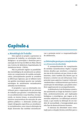 49
Capítulo4
4. Metodologia de Trabalho
Este capítulo se propõe a apresentar os
processos de trabalho, as orientações meto-
dológicas e os princípios e diretrizes para a
execução do Serviço de MSE em Meio Aberto
nos Centros de Referência Especializados de
Assistência Social – CREAS.
Não se pretende esgotar as possibilida-
des metodológicas de atendimento ao adoles-
cente em cumprimento de medida socioedu-
cativa, principalmente quando se considera
as diferenças regionais, que se refletem tanto
nas gestões municipais quanto nas variadas
estratégias de atendimento socioeducativo
adotadas nos territórios.
O propósito é que as orientações con-
tribuam para a organização de um processo
de trabalho que garanta o atendimento dig-
no aos adolescentes e suas famílias, incorpo-
rando, ao mesmo tempo, os procedimentos
técnicos característicos da execução de uma
política pública e a dimensão jurídica que
impõe obrigações específicas ao atendimen-
to socioeducativo, com vistas à efetivação da
dupla dimensão das medidas socioeducati-
vas: a proteção social e a responsabilização
do adolescente.
4.1Orientaçõesgeraisparaaatuaçãotécnica
4.1.1 O exercício da alteridade
O acompanhamento do cumprimento
de medidas socioeducativas impõe à equipe
técnica desafios que envolvem a compreen-
são não só do contexto em que vivem os ado-
lescentes, como também dos fatores que os
levaram a cometer um ato infracional. Com-
preender esses aspectos é superar visões pré-
-estabelecidas e unidimensionais que levam à
construção de estereótipos, que podem inter-
ferir negativamente no acompanhamento.
A adolescência é um fenômeno constru-
ído socialmente ao longo da história e conce-
bido, predominantemente, por explicações
biológicas e cronológicas, que negam as di-
mensões subjetivas e as diferenças sociocul-
turais, o que resulta na definição de um mo-
delo de normalidade e homogeneidade para
esta fase do desenvolvimento humano.
O exercício da alteridade como orien-
tação para a atuação técnica contribui para a
 