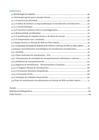 CAPÍTULO 4
4. Metodologia de trabalho......................................................................................49
4.1 Orientações gerais para a atuação técnica.............................................................49
4.1.1 O exercício da alteridade...................................................................................49
4.1.2 A defesa de direitos e a responsabilização no atendimento socioeducativo.............50
4.1.3. A territorialização ..........................................................................................52
4.1.4 O incentivo à postura crítica e ao protagonismo..................................................53
4.1.5 Matricialidade sociofamiliar.............................................................................53
4.1.6 A qualificação do trabalho técnico e da oferta do serviço.....................................54
4.1.7 O compromisso com o resultado........................................................................54
4.2 Equipe técnica e o Serviço de MSE em Meio Aberto...............................................55
4.2.1 Composição da Equipe de Referência do CREAS e o Serviço de MSE em Meio Aberto.........55
4.3 Etapas e procedimentos metodológicos do atendimento socioeducativo...................56
4.3.1 Acolhida.........................................................................................................57
4.3.2 Plano Individual de Atendimento – PIA..............................................................59
4.3.3 Planejamento de atividades de acompanhamento individuais e coletivas.............. 61
4.3.4 Relatórios de Acompanhamento.......................................................................64
4.3.5 Registros de Atendimento – Monitoramento e Avaliação......................................66
4.3.5.1 O Registro Mensal de Atendimentos................................................................68
4.3.5.2 Prontuário Eletrônico Simplificado.................................................................68
4.3.5.2 Prontuário SUAS...........................................................................................68
4.3.6 Avaliação do Trabalho Desenvolvido.................................................................69
4.4 Fluxo do atendimento aos adolescentes no Serviço de MSE em Meio Aberto............ 71
Anexos ..................................................................................................................... 72
Referências bibliográficas............................................................................................ 100
Ficha Técnica ............................................................................................................ 105
 
