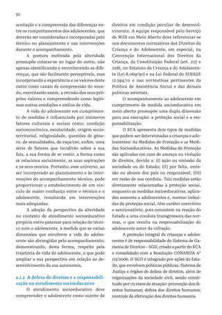 50
aceitação e a compreensão das diferenças en-
tre os comportamentos dos adolescentes, que
deverão ser consideradas e incorporadas pelo
técnico no planejamento e nas intervenções
durante o acompanhamento.
A postura motivada pela alteridade
pressupõe colocar-se no lugar do outro, não
apenas identificando e reconhecendo as dife-
renças, que são facilmente perceptíveis, mas
incorporando a experiência e os valores deste
outro como canais de compreensão do mun-
do, exercitando assim, a revisão dos seus pró-
prios valores e compreendendo como legíti-
mas outras condições e estilos de vida.
A vida do adolescente em cumprimen-
to de medidas é influenciada por inúmeros
fatores culturais e sociais como: condição
socioeconômica, escolaridade, origem socio-
territorial, religiosidade, questões de gêne-
ro, de sexualidades, de raça/cor, enfim, uma
série de fatores que incidirão sobre a sua
fala, a sua forma de se vestir, a forma como
se relaciona socialmente, as suas aspirações
e os seus receios. Portanto, esse universo, ao
ser incorporado ao planejamento e às inter-
venções do acompanhamento técnico, pode
proporcionar o estabelecimento de um vín-
culo de maior confiança entre o técnico e o
adolescente, resultando em intervenções
mais adequadas.
A adoção da perspectiva da alteridade
no contexto de atendimento socioeducativo
propicia outro patamar para relação do técni-
co com o adolescente, à medida que as várias
dimensões que envolvem a vida do adoles-
cente são abrangidas pelo acompanhamento,
demonstrando, desta forma, respeito pela
trajetória de vida do adolescente, o que pode
ampliar a sua perspectiva em relação ao de-
senvolvimento da sua autonomia.
4.1.2 A defesa de direitos e a responsabili-
zação no atendimento socioeducativo
O atendimento socioeducativo deve
compreender o adolescente como sujeito de
direitos em condição peculiar de desenvol-
vimento. A equipe responsável pelo Serviço
de MSE em Meio Aberto deve referenciar-se
nos documentos normativos dos Direitos da
Criança e do Adolescente, em especial, na
Convenção Internacional dos Direitos da
Criança, da Constituição Federal (art. 227 e
228), no Estatuto da Criança e do Adolescen-
te (Lei 8.069/90) e na Lei Federal do SINASE
12.594/12 e nas normativas pertinentes da
Política de Assistência Social e das demais
políticas setoriais.
O acompanhamento ao adolescente em
cumprimento de medida socioeducativa em
meio aberto pressupõe uma dupla dimensão
para sua execução: a proteção social e a res-
ponsabilização.
O ECA apresenta dois tipos de medidas
que podem ser determinadas a crianças e ado-
lescentes: As Medidas de Proteção e as Medi-
das Socioeducativas. As Medidas de Proteção
são aplicadas em caso de ameaça ou violação
de direitos, devido a: (I) ação ou omissão da
sociedade ou do Estado; (II) por falta, omis-
são ou abusos dos pais ou responsável; (III)
em razão de sua conduta. Tais medidas estão
diretamente relacionadas à proteção social,
enquanto as medidas socioeducativas, aplica-
das somente a adolescentes e, mesmo imbuí-
das de proteção social, têm caráter coercitivo
e sancionatório, pois consistem na reação do
Estado a uma conduta transgressora das nor-
mas, o que resulta na responsabilização do
adolescente autor da infração.
A proteção integral de crianças e adoles-
centes é de responsabilidade do Sistema de Ga-
rantia de Direitos – SGD, criado a partir do ECA
e consolidado com a Resolução CONANDA nº
113/2006. O SGD é integrado por ações do Esta-
do, que envolvem políticas públicas, Sistema de
Justiça e órgãos de defesa de direitos, além de
organizações da sociedade civil, sendo consti-
tuído por 03 eixos de atuação: promoção dos di-
reitos humanos; defesa dos direitos humanos;
controle da efetivação dos direitos humanos.
 