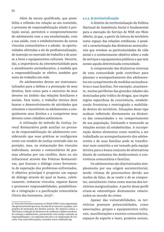 52
Além da escuta qualificada, que possi-
bilita a reflexão em relação ao ato cometido,
o processo de responsabilização aliado à pro-
teção social, permitirá o comprometimento
do adolescente com a sua escolarização, com
a sua saúde, com o estabelecimento de novos
vínculos comunitários e a adesão às oportu-
nidades ofertadas a ele de profissionalização,
de inserção no mercado de trabalho e de aces-
so a bens e equipamentos culturais. Decorre,
daí, a importância da intersetorialidade para
o atendimento socioeducativo, à medida que
a responsabilização se efetiva também por
meio do trabalho em rede.
Os adolescentes devem ser instrumen-
talizados para a defesa e a promoção de seus
direitos, bem como para o exercício de seus
deveres no âmbito das relações familiares e
sociais. Para tanto, o trabalho técnico deve
buscar o desenvolvimento de atividades que
orientem e incentivem os adolescentes a con-
quistarem seus direitos e a cumprirem seus
deveres como cidadãos autônomos.
A utilização do método da Justiça Ju-
venil Restaurativa  pode auxiliar no proces-
so de responsabilização do adolescente con-
siderando que suas práticas se configuram
como um modelo de justiça centrado não na
punição, mas, na restauração dos vínculos
individuais, sociais e comunitários de pes-
soas afetadas por um conflito, dano ou ato
infracional através das Práticas Restaurati-
vas, que buscam o diálogo como ferramen-
ta de superação dos problemas enfrentados.
O objetivo principal é propiciar um espaço
de diálogo através do qual se busca, coleti-
vamente, restaurar vínculos, reparar danos
e promover responsabilidades, possibilitan-
do a integração e a pacificação comunitária
(Terre des hommens, 2013)31
.
31 Terra des hommes Lausanne no Brasil (Tdh) é uma organização
não governamental que atua, há mais de 30 anos em 33 países, com
projetos de promoção dos direitos juvenis. Na América Latina, a
Tdh busca a redução do fenômeno da violência e delitos envolven-
do crianças e adolescentes, promovendo uma justiça centrada na
responsabilização e na reparação dos atos e na restauração de vín-
culos. Para mais informações, consultar www. thdbrasil.org
4.1.3. A territorialização
A diretriz da territorialização da Política
Nacional de Assistência Social é fundamental
para a execução do Serviço de MSE em Meio
Aberto, já que, a partir da leitura do território
como espaço das relações cotidianas, é possí-
vel a caracterização das dinâmicas sociocultu-
rais que revelam as particularidades da vida
social e o conhecimento objetivo sobre a rede
de serviços e equipamentos públicos a que tem
acesso aquela determinada comunidade.
A compreensão das dinâmicas internas
de uma comunidade pode contribuir para
planejar o acompanhamento dos adolescen-
tes em cumprimento de medidas socioeduca-
tivas e suas famílias. Por exemplo, atualmen-
te, muitas periferias das grandes cidades são
dominadas pelo tráfico de drogas, que impõe
regras específicas de convivência, estabele-
cendo fronteiras e restringindo a mobilida-
de dentro do território. Situações desse tipo
acabam refletindo diretamente na dinâmi-
ca das comunidades e no comportamento
de sua população, limitando e marcando as
relações sociais ali estabelecidas. A incorpo-
ração destes elementos como matéria a ser
trabalhada no acompanhamento dos adoles-
centes e de suas famílias pode se transfor-
mar num caminho a ser tomado pela equipe
técnica para a busca conjunta de alternativas
diante de contextos tão desfavoráveis à con-
vivência comunitária e familiar.
Os adolescentes são discriminados sim-
plesmente por sua origem socioterritorial,
sendo vítimas de preconceitos devido aos
modos de falar, de se vestir e de se compor-
tar, socialmente vistos como marcas dos ter-
ritórios marginalizados. A partir desse perfil
criam-se estereótipos diretamente relacio-
nados ao mundo do crime.
Apesar das vulnerabilidades, os ter-
ritórios possuem potencialidades, como
associações, grupos e equipamentos cultu-
rais, manifestações e eventos comunitários,
espaços de esporte e lazer, projetos sociais,
 