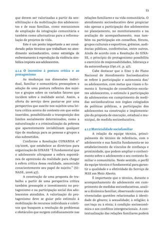 53
que devem ser valorizadas a partir da sen-
sibilização e da mobilização dos adolescen-
tes e de suas famílias, como mecanismos
de ampliação da integração comunitária e
também como alternativas para a reformu-
lação de projetos de vida.
Este é um ponto importante a ser consi-
derado pelos técnicos que trabalham no aten-
dimento socioeducativo, como estratégia de
enfrentamento à reprodução da violência sim-
bólica imposta aos adolescentes.
4.1.4 O incentivo à postura crítica e ao
protagonismo
As mudanças nas dimensões indivi-
dual, familiar e comunitária pressupõem a
adoção de uma postura reflexiva dos sujei-
tos e grupos sobre os variados fatores que
incidem sobre a realidade social. Assim, a
oferta do serviço deve pautar-se por uma
perspectiva que suscite nos sujeitos uma lei-
tura crítica acerca do contexto em que estão
inseridos, possibilitando a transposição dos
limites socialmente determinados, como a
naturalização e a criminalização da pobreza
que aparentemente inviabilizam qualquer
tipo de mudança para as pessoas e grupos a
elas submetidos.
Conforme a Resolução CONANDA nº
119/2006, que estabelece as diretrizes para
organização do SINASE “É fundamental que
o adolescente ultrapasse a esfera espontâ-
nea de apreensão da realidade para chegar
à esfera crítica dessa realidade, assumindo
conscientemente seu papel de sujeito.” (SI-
NASE, 2006:47).
A construção de uma proposta de tra-
balho a partir de uma perspectiva crítica
também pressupõe o investimento no pro-
tagonismo e na participação social dos ado-
lescentes atendidos. A valorização do pro-
tagonismo deve se guiar pelo estímulo à
mobilização de recursos individuais e coleti-
vos que busquem a resolução de problemas
e obstáculos que surgem cotidianamente nas
relações familiares e na vida comunitária. O
atendimento socioeducativo deve propiciar
não apenas a participação dos adolescentes
no planejamento, no monitoramento e na
avaliação do acompanhamento, mas tam-
bém na participação em conselhos, fóruns,
grupos culturais e esportivos, grêmios, audi-
ências públicas, conferências, entre outros.
Ainda de acordo com a Resolução do SINA-
SE, o princípio do protagonismo possibilita
o exercício de responsabilidades, liderança e
da autoconfiança (Opt.cit. p. 47).
Cabe destacar que o Eixo 3 do Plano
Nacional de Atendimento Socioeducativo
se refere à participação e autonomia das/
os adolescentes, com metas que visam o fo-
mento à formação de conselheiros escola-
res adolescentes, o estímulo à participação
de adolescentes em cumprimento de medi-
das socioeducativas nos órgãos colegiados
de políticas públicas, a participação dos
adolescentes na construção e implementa-
ção da proposta de execução, estadual e mu-
nicipal, de medida socioeducativa.
4.1.5 Matricialidade sociofamiliar
A relação da equipe técnica, princi-
palmente do técnico de referência, com o
adolescente e sua família fundamenta-se no
estabelecimento de vínculos de confiança e
proximidade, que podem ampliar o conheci-
mento sobre o adolescente e seu contexto fa-
miliar e comunitário. Neste sentido, o perfil
da equipe técnica é fundamental para garan-
tir a qualidade e a efetividade do Serviço de
MSE em Meio Aberto.
É importante que o técnico, durante o
acompanhamento do adolescente em cum-
primento de medidas socioeducativas, anali-
se a dinâmica familiar, observando como são
vivenciadas questões relacionadas à identi-
dade de gênero; à sexualidade; à religião; à
cor/raça ou à etnia; à condição socioeconô-
mica e aos conflitos intergeracionais. A con-
textualização das relações familiares poderá
 