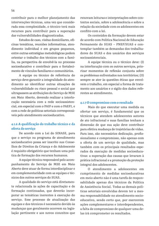 54
contribuir para o melhor planejamento das
intervenções técnicas, uma vez que conside-
rada essa complexidade, o técnico terá mais
recursos para contribuir para a superação
das vulnerabilidades diagnosticadas.
Estudos de caso, visitas domiciliares, ofi-
cinas temáticas, reuniões informativas, aten-
dimento individual e em grupos pequenos,
entre outras estratégias metodológicas podem
orientar o trabalho dos técnicos com a famí-
lia, na perspectiva de envolvê-la no processo
socioeducativo e contribuir para o fortaleci-
mento de vínculos familiares e comunitários.
A equipe ou técnico de referência do
serviço deve garantir a integralidade do aten-
dimento ao identificar outras situações de
vulnerabilidade ou risco pessoal e social que
ultrapassem as atribuições do Serviço de MSE
em Meio Aberto, devendo realizar a interlo-
cução necessária com a rede socioassisten-
cial, em especial com o PAIF e com o PAEFI, e
com a rede de políticas setoriais corresponsá-
veis pelo atendimento socioeducativo.
4.1.6 A qualificação do trabalho técnico e da
oferta do serviço
De acordo com a Lei do SINASE, para
que o serviço ou programa de atendimento
socioeducativo possa ser inscrito nos Conse-
lhos de Direitos da Criança e do Adolescente
é requisito obrigatório que tenham uma polí-
tica de formação dos recursos humanos.
A equipe técnica responsável pelo acom-
panhamento do Serviço de MSE em Meio
Aberto deve atuar de forma interdisciplinar e
em complementaridade com as equipes e téc-
nicos dos outros serviços do SUAS.
A qualidade do serviço está diretamen-
te relacionada às ações de capacitação e de
formação continuadas, que deverão incor-
porar as temáticas inerentes à execução do
serviço. Esse processo de atualização das
equipes e dos técnicos é necessário devido às
mudanças que geralmente ocorrem na legis-
lação pertinente e aos novos conceitos que
renovam leituras e interpretações sobre con-
textos sociais, sobre a adolescência e sobre a
relação da sociedade com os adolescentes em
conflito com a lei.
Os conteúdos da formação devem estar
de acordo com Política Nacional de Educação
Permanente do SUAS – PNEP/SUAS e con-
templar também as demandas dos trabalha-
dores do SUAS e dos usuários dos serviços
socioassistenciais.
A equipe técnica ou o técnico deve: (I)
na interlocução com os outros serviços, prio-
rizar momentos de reflexão conjunta sobre
os problemas enfrentados nos territórios; (II)
sempre se ater às questões éticas que envol-
vem o trabalho, em especial a forma de trata-
mento aos usuários e o sigilo dos dados refe-
rentes ao atendimento.
4.1.7 O compromisso com o resultado
Mais do que executar uma medida ou
ofertar um serviço, é fundamental que os
técnicos que atendem adolescentes autores
de ato infracional e suas famílias tenham a
dimensão de que sua ação deve contribuir
para efetiva mudança de trajetórias de vidas.
Para isso, são necessários dedicação, profis-
sionalismo e compromisso, não apenas com
a oferta de um serviço de qualidade, mas
também com os principais resultados espe-
rados da execução de medidas socioeduca-
tivas: a superação das causas que levaram à
prática infracional e a promoção da proteção
integral dos adolescentes.
O atendimento a adolescentes em
cumprimento de medidas socioeducativas
em meio aberto não é uma tarefa de respon-
sabilidade apenas dos técnicos da Política
de Assistência Social. Todas as demais polí-
ticas setoriais envolvidas devem ter a mes-
ma responsabilidade no atendimento socio-
educativo, sendo certo que, por exercerem
ações complementares e interdependentes,
a falta de compromisso de qualquer uma de-
las irá comprometer os resultados.
 