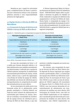 55
Ressalta-se que o papel de articulação
para o estabelecimento de fluxos e protoco-
los com o Sistema de Justiça e com as demais
políticas setoriais é uma responsabilidade
primeira do órgão gestor.
4.2 Equipe técnica e o Serviço de MSE em
Meio Aberto
4.2.1ComposiçãodaEquipedeReferênciado
CREAS e o Serviço de MSE em Meio Aberto
A Norma Operacional Básica de Recur-
sos Humanos do Sistema Único de Assistência
Social – NOB-RH/SUAS dispõe sobre os prin-
cípios e diretrizes da gestão do trabalho no
SUAS, indicando as equipes de referência dos
equipamentos e serviços da Política de Assis-
tência Social. A composição da equipe é im-
prescindível à qualidade da prestação de servi-
ços da rede socioassistencial. De acordo com a
NOB-RH/SUAS, a equipe do CREAS deve ter a
seguinte composição:
Quadro 10 – Parâmetros para a composição da equipe de referência do CREAS
Municípios de Pequeno Porte I e II
e Médio Porte
Municípios de Grande Porte,
Metrópole e Distrito Federal
Capacidade de atendimento de 50 famílias/
indivíduos
Capacidade de atendimento de 80 famílias/
indivíduos
1 coordenador 1 coordenador
1 assistente social 2 assistentes sociais
1 psicólogo 2 psicólogos
1 advogado 1 advogado
2 profissionais de nível superior ou médio
(abordagem dos usuários)
4 profissionais de nível superior ou médio
(abordagem dos usuários)
1 auxiliar administrativo 2 auxiliares administrativos
Fonte: MDSA, Orientações Técnicas: CREAS, 2011.
No caso dos municípios de Porte I e II
e médio que tiverem demanda inferior a 10
(dez) adolescentes com medidas socioeducati-
vas determinadas, é indicado que a equipe do
CREAS existente acompanhe os adolescentes
encaminhados pelo Sistema de Justiça. Ainda
assim, indica-se que, a partir da organização
e da divisão de tarefas da equipe do CREAS,
seja definido um técnico de referência para o
acompanhamento ao cumprimento de medi-
das socioeducativas em meio aberto.
Já nos municípios de médio porte com
demanda acima de 10 adolescentes, porte
grande, metrópole e o Distrito Federal, em
razão do maior número de adolescentes en-
caminhados pelo Sistema de Justiça, deve-
rão ser avaliados a necessidade de constitui-
ção de equipe técnica de referência para o
Serviço de MSE em Meio Aberto, o que não
excluirá o trabalho integrado aos outros ser-
viços do CREAS.
No entanto, esta composição da equi-
pe do Serviço de MSE em Meio Aberto ain-
da depende de futura regulação que exigirá
estudos aprofundados sobre a constituição
das equipes dos CREAS nas diferentes reali-
dades do País: (I) municípios de Porte I que
têm CREAS ou que estão na área de abran-
gência de CREAS regional; (II) municípios
de Pequeno Porte II e Médio Porte com um
CREAS, mas com poucas demandas de en-
caminhamento de adolescentes em cum-
primento de medidas em meio aberto; (III)
municípios de Grande Porte, com dois ou
mais CREAS implantados ou em implanta-
ção e atendendo grande demanda para cum-
primento de medidas em meio aberto; (IV)
metrópoles, com CREAS implantados ou
 