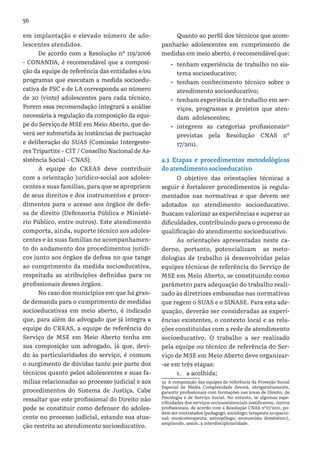 56
em implantação e elevado número de ado-
lescentes atendidos.
De acordo com a Resolução nº 119/2006
- CONANDA, é recomendável que a composi-
ção da equipe de referência das entidades e/ou
programas que executam a medida socioedu-
cativa de PSC e de LA corresponda ao número
de 20 (vinte) adolescentes para cada técnico.
Porem essa recomendação integrará a análise
necessária à regulação da composição da equi-
pe do Serviço de MSE em Meio Aberto, que de-
verá ser submetida às instâncias de pactuação
e deliberação do SUAS (Comissão Intergesto-
res Tripartite – CIT / Conselho Nacional de As-
sistência Social – CNAS).
A equipe do CREAS deve contribuir
com a orientação jurídico-social aos adoles-
centes e suas famílias, para que se apropriem
de seus direitos e dos instrumentos e proce-
dimentos para o acesso aos órgãos de defe-
sa de direito (Defensoria Pública e Ministé-
rio Público, entre outros). Este atendimento
comporta, ainda, suporte técnico aos adoles-
centes e às suas famílias no acompanhamen-
to do andamento dos procedimentos jurídi-
cos junto aos órgãos de defesa no que tange
ao cumprimento da medida socioeducativa,
respeitada as atribuições definidas para os
profissionais desses órgãos.
No caso dos municípios em que há gran-
de demanda para o cumprimento de medidas
socioeducativas em meio aberto, é indicado
que, para além do advogado que já integra a
equipe do CREAS, a equipe de referência do
Serviço de MSE em Meio Aberto tenha em
sua composição um advogado, já que, devi-
do às particularidades do serviço, é comum
o surgimento de dúvidas tanto por parte dos
técnicos quanto pelos adolescentes e suas fa-
mílias relacionadas ao processo judicial e aos
procedimentos do Sistema de Justiça. Cabe
ressaltar que este profissional do Direito não
pode se constituir como defensor do adoles-
cente no processo judicial, estando sua atua-
ção restrita ao atendimento socioeducativo.
Quanto ao perfil dos técnicos que acom-
panharão adolescentes em cumprimento de
medidas em meio aberto, é recomendável que:
•	 tenham experiência de trabalho no sis-
tema socioeducativo;
•	 tenham conhecimento técnico sobre o
atendimento socioeducativo;
•	 tenham experiência de trabalho em ser-
viços, programas e projetos que aten-
dam adolescentes;
•	 integrem as categorias profissionais32
previstas pela Resolução CNAS nº
17/2011.
4.3 Etapas e procedimentos metodológicos
do atendimento socioeducativo
O objetivo das orientações técnicas a
seguir é fortalecer procedimentos já regula-
mentados nas normativas e que devem ser
adotados no atendimento socioeducativo.
Buscam valorizar as experiências e superar as
dificuldades, contribuindo para o processo de
qualificação do atendimento socioeducativo.
As orientações apresentadas neste ca-
derno, portanto, potencializam as meto-
dologias de trabalho já desenvolvidas pelas
equipes técnicas de referência do Serviço de
MSE em Meio Aberto, se constituindo como
parâmetro para adequação do trabalho reali-
zado às diretrizes embasadas nas normativas
que regem o SUAS e o SINASE. Para esta ade-
quação, deverão ser consideradas as experi-
ências existentes, o contexto local e as rela-
ções constituídas com a rede de atendimento
socioeducativo. O trabalho a ser realizado
pela equipe ou técnico de referência do Ser-
viço de MSE em Meio Aberto deve organizar-
-se em três etapas:
1.	 a acolhida;
32 A composição das equipes de referência da Proteção Social
Especial de Média Complexidade deverá, obrigatoriamente,
garantir profissionais com formações nas áreas de Direito, de
Psicologia e de Serviço Social. No entanto, se algumas espe-
cificidades dos serviços socioassistenciais justificarem, outros
profissionais, de acordo com a Resolução CNAS nº17/2011, po-
dem ser contratados (pedagogo; sociólogo; terapeuta ocupacio-
nal; musicoterapeuta; antropólogo; economista doméstico;),
ampliando, assim, a interdisciplinaridade.
 