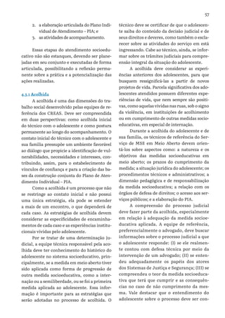57
2.	 a elaboração articulada do Plano Indi-
vidual de Atendimento – PIA; e
3.	 as atividades de acompanhamento.
Essas etapas do atendimento socioedu-
cativo não são estanques, devendo ser plane-
jadas em seu conjunto e executadas de forma
articulada, possibilitando a reflexão perma-
nente sobre a prática e a potencialização das
ações realizadas.
4.3.1 Acolhida
A acolhida é uma das dimensões do tra-
balho social desenvolvido pelas equipes de re-
ferência dos CREAS. Deve ser compreendida
em duas perspectivas: como acolhida inicial
do técnico com o adolescente e como postura
permanente ao longo do acompanhamento. O
contato inicial do técnico com o adolescente e
sua família pressupõe um ambiente favorável
ao diálogo que propicie a identificação de vul-
nerabilidades, necessidades e interesses, con-
tribuindo, assim, para o estabelecimento de
vínculos de confiança e para a criação das ba-
ses da construção conjunta do Plano de Aten-
dimento Individual – PIA.
Como a acolhida é um processo que não
se restringe ao contato inicial e não possui
uma única estratégia, ela pode se estender
a mais de um encontro, o que dependerá de
cada caso. As estratégias de acolhida devem
considerar as especificidades de encaminha-
mentos de cada caso e as experiências institu-
cionais vividas pelo adolescente.
Por se tratar de uma determinação ju-
dicial, a equipe técnica responsável pela aco-
lhida deve ter conhecimento do histórico do
adolescente no sistema socioeducativo, prin-
cipalmente, se a medida em meio aberto tiver
sido aplicada como forma de progressão de
outra medida socioeducativa, como a inter-
nação ou a semiliberdade, ou se foi a primeira
medida aplicada ao adolescente. Essa infor-
mação é importante para as estratégias que
serão adotadas no processo de acolhida. O
técnico deve se certificar de que o adolescen-
te saiba do conteúdo da decisão judicial e de
seus direitos e deveres, como também o escla-
recer sobre as atividades do serviço em está
ingressando. Cabe ao técnico, ainda, se infor-
mar sobre os trâmites judiciais para compre-
ensão integral da situação do adolescente.
A acolhida deve considerar as experi-
ências anteriores dos adolescentes, para que
busquem ressignificá-las a partir de novos
projetos de vida. Parcela significativa dos ado-
lescentes atendidos possuem diferentes expe-
riências de vida, que nem sempre são positi-
vas, como aquelas vividas nas ruas, sob o signo
da violência, em instituições de acolhimento
ou em cumprimento de outras medidas socio-
educativas, em especial de internação.
Durante a acolhida do adolescente e de
sua família, os técnicos de referência do Ser-
viço de MSE em Meio Aberto devem orien-
tá-los sobre aspectos como: a natureza e os
objetivos das medidas socioeducativas em
meio aberto; os prazos do cumprimento da
medida; a situação jurídica do adolescente; os
procedimentos técnicos e administrativos; a
dimensão pedagógica e de responsabilização
da medida socioeducativa; a relação com os
órgãos de defesa de direitos; o acesso aos ser-
viços públicos; e a elaboração do PIA.
A compreensão do processo judicial
deve fazer parte da acolhida, especialmente
em relação à adequação da medida socioe-
ducativa aplicada. A equipe de referência,
preferencialmente o advogado, deve buscar
informações sobre o processo judicial a que
o adolescente responde: (I) se ele realmen-
te contou com defesa técnica por meio da
intervenção de um advogado; (II) se enten-
deu adequadamente os papéis dos atores
dos Sistemas de Justiça e Segurança; (III) se
compreendeu o teor da medida socioeduca-
tiva que terá que cumprir e as consequên-
cias no caso de não cumprimento da mes-
ma. Vale destacar que o entendimento do
adolescente sobre o processo deve ser con-
 