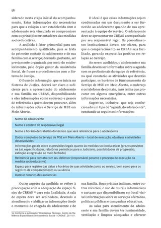58
siderado nesta etapa inicial do acompanha-
mento. Estas informações são necessárias
para que a relação a ser estabelecida com o
adolescente seja vinculada ao compromisso
com os princípios orientadores das medidas
socioeducativas.
A acolhida é fator primordial para um
acompanhamento qualificado, pois se trata
do primeiro contato do adolescente e de sua
família com o serviço, devendo, portanto, ser
previamente organizada por meio do estabe-
lecimento, pelo órgão gestor da Assistência
Social, de fluxos e procedimentos com o Sis-
tema de Justiça.
O fluxo de informação, que se inicia no
Sistema de Justiça, deverá ser claro o sufi-
ciente para a apresentação do adolescente
e sua família no CREAS, disponibilizando
a eles informações como endereço e pessoa
de referência a quem devem procurar, além
de informações sobre o Serviço de MSE em
Meio Aberto.
O ideal é que essas informações sejam
condensadas em um documento a ser for-
necido ao adolescente quando de sua apre-
sentação à equipe do serviço. O adolescente
deve se apresentar no CREAS acompanhado
por seu responsável legal. Os procedimen-
tos institucionais devem ser claros, para
que o comparecimento ao CREAS seja faci-
litado, gerando expectativa positiva em re-
lação ao Serviço.
Ao serem acolhidos, o adolescente e sua
família devem ser informados sobre a agenda
com os profissionais da equipe de referência,
na qual constarão as atividades que deverão
participar, os horários de funcionamento do
Serviço de MSE em Meio Aberto, o endereço
e os telefones de contato, caso tenha que pro-
curar em alguma emergência, entre outras
informações necessárias.
Sugere-se, inclusive, que seja confec-
cionado um tipo de “agenda do adolescente”,
constando as seguintes informações:
Outro aspecto da acolhida se refere à
preocupação com a adequação do espaço fí-
sico do CREAS 33
para esta finalidade. A sala
de espera deve ser acolhedora, devendo o
atendimento viabilizar as informações desde
o momento de chegada do adolescente e de
33  Conforme a publicação “Orientações Técnicas: Centro de Re-
ferência Especializado de Assistência Social – CREAS”, 2011:81.
sua família. Boas práticas indicam, entre ou-
tros recursos, o uso de murais informativos
e cartazes que disponibilizam em local visí-
vel informações sobre os serviços ofertados,
políticas públicas e campanhas educativas.
As salas para atendimento do adoles-
cente e sua família devem ter luminosidade,
ventilação e limpeza adequadas e oferecer
Nome do adolescente
Nome e contato do responsável legal
Nome e horário de trabalho do técnico que será referência para o adolescente
Dados completos do Serviço de MSE em Meio Aberto – local de execução, objetivos e atividades
desenvolvidas
Informações gerais sobre as previsões legais quanto às medidas socioeducativas (prazos previstos
na Lei, especificidades, relatórios periódicos para o Judiciário, possibilidades de progressão,
extinção e regressão ao meio fechado)
Referência para contato com seu defensor (responsável perante o processo de execução da
medida socioeducativa)
Espaço para registro das datas e horários de suas atividades junto ao serviço, bem como para os
registros de comparecimento ou ausência
Datas e horários das audiências
 