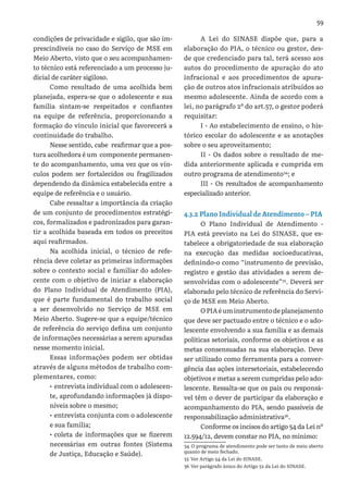 59
condições de privacidade e sigilo, que são im-
prescindíveis no caso do Serviço de MSE em
Meio Aberto, visto que o seu acompanhamen-
to técnico está referenciado a um processo ju-
dicial de caráter sigiloso.
Como resultado de uma acolhida bem
planejada, espera-se que o adolescente e sua
família sintam-se respeitados e confiantes
na equipe de referência, proporcionando a
formação do vínculo inicial que favorecerá a
continuidade do trabalho.
Nesse sentido, cabe reafirmar que a pos-
tura acolhedora é um componente permanen-
te do acompanhamento, uma vez que os vín-
culos podem ser fortalecidos ou fragilizados
dependendo da dinâmica estabelecida entre a
equipe de referência e o usuário.
Cabe ressaltar a importância da criação
de um conjunto de procedimentos estratégi-
cos, formalizados e padronizados para garan-
tir a acolhida baseada em todos os preceitos
aqui reafirmados.
Na acolhida inicial, o técnico de refe-
rência deve coletar as primeiras informações
sobre o contexto social e familiar do adoles-
cente com o objetivo de iniciar a elaboração
do Plano Individual de Atendimento (PIA),
que é parte fundamental do trabalho social
a ser desenvolvido no Serviço de MSE em
Meio Aberto. Sugere-se que a equipe/técnico
de referência do serviço defina um conjunto
de informações necessárias a serem apuradas
nesse momento inicial.
Essas informações podem ser obtidas
através de alguns métodos de trabalho com-
plementares, como:
•	entrevista individual com o adolescen-
te, aprofundando informações já dispo-
níveis sobre o mesmo;
•	entrevista conjunta com o adolescente
e sua família;
•	coleta de informações que se fizerem
necessárias em outras fontes (Sistema
de Justiça, Educação e Saúde).
A Lei do SINASE dispõe que, para a
elaboração do PIA, o técnico ou gestor, des-
de que credenciado para tal, terá acesso aos
autos do procedimento de apuração do ato
infracional e aos procedimentos de apura-
ção de outros atos infracionais atribuídos ao
mesmo adolescente. Ainda de acordo com a
lei, no parágrafo 2º do art.57, o gestor poderá
requisitar:
I - Ao estabelecimento de ensino, o his-
tórico escolar do adolescente e as anotações
sobre o seu aproveitamento;
II - Os dados sobre o resultado de me-
dida anteriormente aplicada e cumprida em
outro programa de atendimento34
; e
III - Os resultados de acompanhamento
especializado anterior.
4.3.2 Plano Individual de Atendimento – PIA
O Plano Individual de Atendimento -
PIA está previsto na Lei do SINASE, que es-
tabelece a obrigatoriedade de sua elaboração
na execução das medidas socioeducativas,
definindo-o como “instrumento de previsão,
registro e gestão das atividades a serem de-
senvolvidas com o adolescente”35
. Deverá ser
elaborado pelo técnico de referência do Servi-
ço de MSE em Meio Aberto.
OPIAéuminstrumentodeplanejamento
que deve ser pactuado entre o técnico e o ado-
lescente envolvendo a sua família e as demais
políticas setoriais, conforme os objetivos e as
metas consensuadas na sua elaboração. Deve
ser utilizado como ferramenta para a conver-
gência das ações intersetoriais, estabelecendo
objetivos e metas a serem cumpridas pelo ado-
lescente. Ressalta-se que os pais ou responsá-
vel têm o dever de participar da elaboração e
acompanhamento do PIA, sendo passíveis de
responsabilização administrativa36
.
Conforme os incisos do artigo 54 da Lei nº
12.594/12, devem constar no PIA, no mínimo:
34 O programa de atendimento pode ser tanto de meio aberto
quanto de meio fechado.
35 Ver Artigo 54 da Lei do SINASE.
36 Ver parágrafo único do Artigo 52 da Lei do SINASE.
 