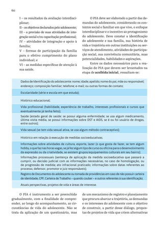 60
I – os resultados da avaliação interdisci-
plinar;
II–osobjetivosdeclaradospeloadolescente;
III – a previsão de suas atividades de inte-
gração social e/ou capacitação profissional;
IV – atividades de integração e apoio à
família;
V – formas de participação da família
para o efetivo cumprimento do plano
individual; e
VI – as medidas específicas de atenção à
sua saúde.
O PIA deve ser elaborado a partir das de-
mandas do adolescente, considerando os con-
textos social e familiar em que vive, o enfoque
interdisciplinar e o incentivo ao protagonismo
do adolescente. Deve constar a identificação
do adolescente e sua família, sua história de
vida e trajetória em outras instituições ou ser-
viços de atendimento, atividades de participa-
ção social, sua convivência comunitária, suas
potencialidades, habilidades e aspirações.
Entre os dados necessários para a rea-
lização do PIA que devem ser levantados na
etapa de acolhida inicial, ressaltam-se:
O PIA é instrumento a ser preenchido
gradualmente, com a finalidade de compre-
ender, ao longo do acompanhamento, as cir-
cunstâncias de vida do adolescente. Não se
trata da aplicação de um questionário, mas
de um mecanismo de registro e planejamento
que procura abarcar a trajetória, as demandas
e os interesses do adolescente com o objetivo
de construir, a partir desse diálogo, propos-
tas de projetos de vida que criem alternativas
Dados de Identificação do adolescente: nome; idade; apelido; nome do pai, mãe ou responsável;
endereço; composição familiar; telefone; e-mail; ou outras formas de contato;
Escolaridade (série e escola em que estuda);
Histórico educacional;
Vida profissional (habilidade, experiência de trabalho, interesses profissionais e cursos que
eventualmente já tenha feito);
Saúde (estado geral de saúde: se possui alguma enfermidade; se usa algum medicamento,
última visita média, se possui informações sobre DST e AIDS, se é ou foi usuário de drogas,
entre outros);
Vida sexual (se tem vida sexual ativa, se usa algum método contraceptivo);
Histórico em relação à execução de medidas socioeducativas;
Informações sobre atividades de cultura, esporte, lazer (o que gosta de fazer, se tem algum
hobby,oquefaznashorasvagas,sejáfezalgumtipodecursoouoficinaparaodesenvolvimento
da expressão ou da criatividade, se existem grupos/equipamentos culturais em seu bairro);
Informações processuais (sentença de aplicação da medida socioeducativa que passará a
cumprir, ou decisão judicial com as informações necessárias, no caso de homologação, ou
de progressão de medida; ato infracional praticado; informações sobre datas referentes ao
processo, defensor, promotor e juiz responsáveis);
Registro de Documentos do adolescente ou tomada de providências em caso de não possuir carteira
de identidade, CPF, Carteira de Trabalho – quando couber – e outros referentes à sua identificação;
Atuais perspectivas, projetos de vida e áreas de interesse.
 