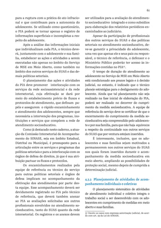61
para a ruptura com a prática do ato infracio-
nal e que contribuam para a autonomia do
adolescente. Se utilizado como questionário,
o PIA poderá se tornar apenas o registro de
informações superficiais e incompletas a res-
peito do adolescente.
Após a análise das informações iniciais
que individualizam cada PIA, o técnico deve-
rá, juntamente com o adolescente e sua famí-
lia, estabelecer as ações e atividades a serem
executadas não apenas no âmbito do Serviço
de MSE em Meio Aberto, como também no
âmbito dos outros serviços do SUAS e das de-
mais políticas setoriais.
O planejamento das ações e atividades
do PIA deve promover interlocução com os
serviços da rede socioassistencial e da rede
intersetorial, cuja efetivação se dará por
meio do estabelecimento prévio de fluxos e
protocolos de atendimento, que definam pa-
péis e assegurem o rápido encaminhamento
e atendimento dos adolescentes, sempre que
necessária a intervenção dos programas, ins-
tituições e serviços que compõem a rede de
atendimento socioeducativo.
Como já destacado neste caderno, a atua-
ção da Comissão Intersetorial de Acompanha-
mento do SINASE, seja em âmbito Estadual,
Distrital ou Municipal, é pressuposto para a
articulação entre os serviços e programas das
políticas setoriais e para a interlocução com os
órgãos de defesa de direitos, já que é sua atri-
buição pactuar os fluxos e protocolos.
Os encaminhamentos realizados pela
equipe de referência ou técnico do serviço
para outras políticas setoriais e órgãos de
defesa implicam no acompanhamento da
efetivação dos atendimentos por parte des-
ta equipe. Esse acompanhamento deverá ser
devidamente registrado no PIA pelo técnico
de referência, que deverá também anexar
ao PIA as avaliações solicitadas aos outros
profissionais envolvidos no atendimento so-
cioeducativo, tanto do SUAS quanto da rede
intersetorial. Os registros e os anexos devem
ser utilizados para a avaliação do atendimen-
to socioeducativo integrado e como subsídios
para elaboração dos relatórios periódicos en-
caminhados ao judiciário.
Apesar da participação de profissionais
dos outros serviços do SUAS e das políticas
setoriais no atendimento socioeducativo, de-
ve-se garantir a privacidade do adolescente,
uma vez que apenas ele e seus pais ou respon-
sável, o técnico de referência, o defensor e o
Ministério Público poderão ter acesso às in-
formações contidas no PIA37
.
O tempo de duração do atendimento ao
adolescente no Serviço de MSE em Meio Aberto
está condicionado aos prazos legais e à decisão
judicial, no entanto, é indicado que o técnico
planeje estratégias para o desligamento do ado-
lescente. Ainda que tal planejamento não seja
realizado na fase inicial de elaboração do PIA,
poderá ser realizado no decorrer do cumpri-
mento da medida socioeducativa. A equipe de
referência do serviço deve se certificar de que o
encerramento do cumprimento da medida so-
cioeducativa seja compreendido pelo adolescen-
te e por sua família, para que não haja equívocos
a respeito da continuidade nos outros serviços
do SUAS que por ventura estejam inseridos.
É interessante, inclusive, que os ado-
lescentes e suas famílias sejam motivados a
permanecerem nos outros serviços do SUAS
nos quais foram inseridos durante o acom-
panhamento da medida socioeducativa em
meio aberto, ampliando as possibilidades de
proteção social, mesmo depois de cumprida a
determinação judicial.
4.3.3 Planejamento de atividades de acom-
panhamento individuais e coletivas
O planejamento sistemático de atividades
de atendimento individual e coletivo integra o
trabalho social a ser desenvolvido com os ado-
lescentes em cumprimento de medidas em meio
aberto e suas famílias.
37 Exceto os casos com expressa autorização judicial, de acor-
do com art. 59 da Lei do SINASE.
 
